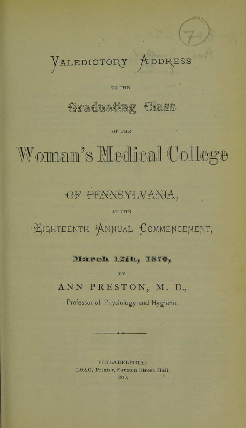 ( yALEDICTOI^Y .DDI\ESS TO THE OF THE WomsiE's Medical Coll© OF PfiNNSYLYANIA, AT THE BY ANN PRESTON, M. D., Professor of Physiology and Hygiene. PHILADELPHIA: LOAG, Printer, Sansom Street Hall. 1870.