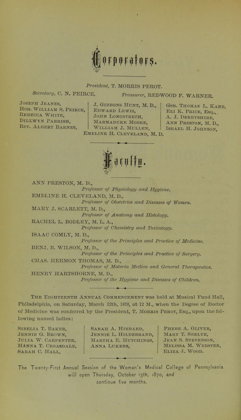 Fi-esident, T. MORRIS PEROT. Secretary, C. N. PEIRCE. Treasurer, REDWOOD F. WARNER. Joseph Jeanes, Hon. William S. Peirce, Rebecca White, DlLLWYN PAHRISH, Rev. Albert Barnes, J. Gibbons Hunt, M. D., Edward Lewis, John Longstreth, Marmaduke Moore, William J. Mullen, Emeline H. Cleveland, M. D Gen. Thomas L. Kane, Eli K. Price, Esq.,. A. J. Derbyshire, Ann Preston, M. D., Israel H. Johnson, ANN PRESTON, M. D., JPro/essor of Plxysiology and Hygiene. EMELINE H. CLEVELAND, M. D., Professor of Obstetrics and Diseases of Women. MARY J. SCARLETT, M. D., Professor of Anatomy and Histology. RACHEL L. BODLEY, M. L. A., Professor of Chemistry and Toxicology. ISAAC COMLY, M. D., Professor of tlie Principles and Practice of Medicine. BENJ. B. WILSON, M. D., Professor of the Principles and Practice of Surgery. CHAS. PIERMON THOMAS, M. D., Professor of Materia Medica and General Thei-apeutics. HENRY HARTSHORNE, M. D., Professor of the Hygiene and Diseases of Children. The Eighteenth Annual Commencement was held at Musical Fund Hall, Philadelphia, on Saturdaj, March 12th, 1870, at 12 M., when the Degree of Doctor of Medicine was conferred by the President, T. Morris Perot, Esq., upon the fol- lowing named ladies: SiBELiA T. Baker, Jennie G. Brown, Julia W. Carpenter, HAnna T. Croasdale, Sarah C. Hall. Sakah a. Hibbard, Jennie L. Hildebrand, Martha E. Hutchings, Anna Lukens, Phebe a. Oliver, Mary T. Sf.elye, Jean S. Stevenson, Melissa M. Webster, Eliza J. Wood. The Twenty-First Annual Session of the Woman's Medical College of Pennsylvania will open Thursday, October 13th, 1870, and continue five months.