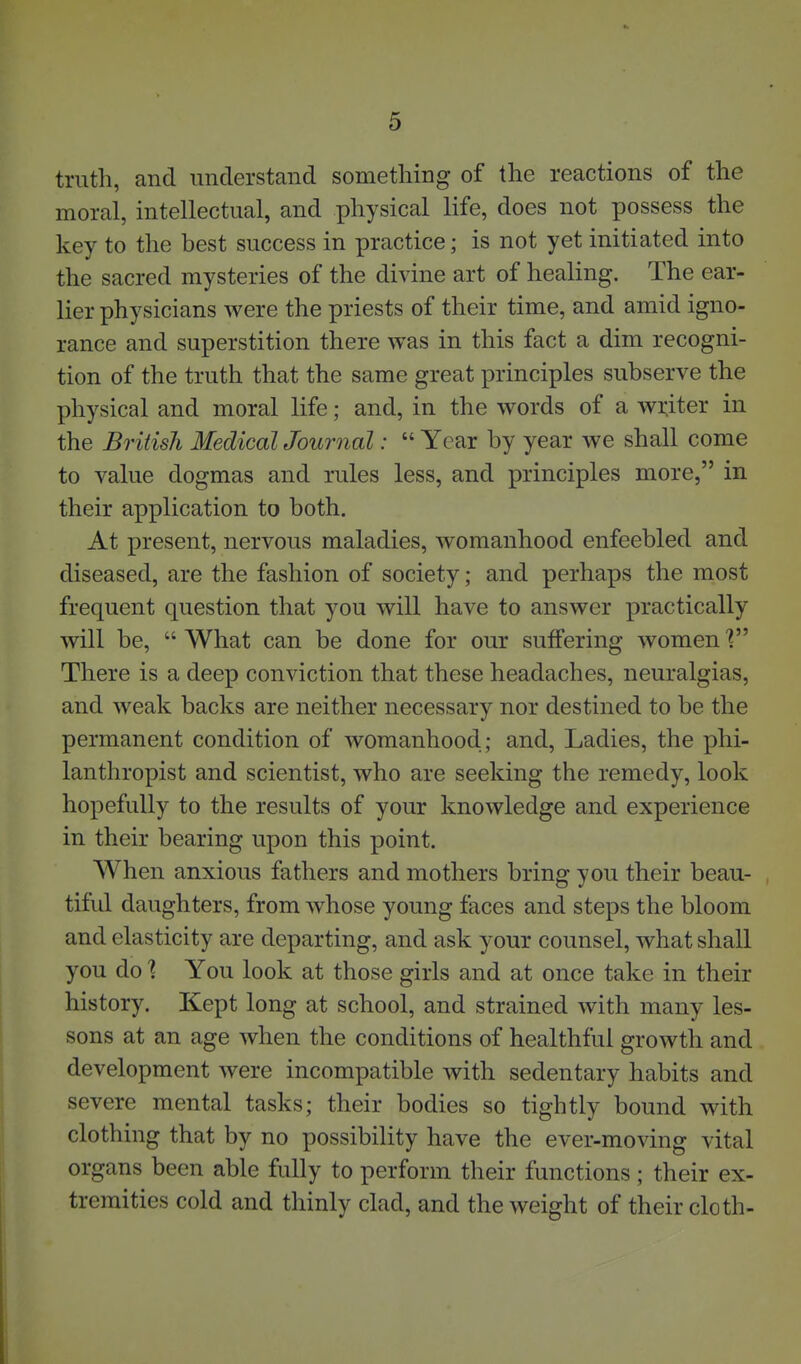 truth, and understand something of the reactions of the moral, intellectual, and physical life, does not possess the key to the best success in practice; is not yet initiated into the sacred mysteries of the divine art of healing. The ear- lier physicians were the priests of their time, and amid igno- rance and superstition there was in this fact a dim recogni- tion of the truth that the same great principles subserve the physical and moral life; and, in the words of a wi^iter in the British Medical Journal:  Year by year we shall come to value dogmas and rules less, and principles more, in their application to both. At present, nervous maladies, womanhood enfeebled and diseased, are the fashion of society; and perhaps the most frequent question that you will have to answer practically will be,  What can be done for our suffering women \ There is a deep conviction that these headaches, neuralgias, and weak backs are neither necessary nor destined to be the permanent condition of womanhood.; and. Ladies, the phi- lanthropist and scientist, who are seeking the remedy, look hopefully to the results of your knowledge and experience in their bearing upon this point. When anxious fathers and mothers bring you their beau- tiful daughters, from whose young faces and steps the bloom and elasticity are departing, and ask your counsel, what shall you do ] You look at those girls and at once take in their history. Kept long at school, and strained with many les- sons at an age when the conditions of healthful growth and development were incompatible with sedentary habits and severe mental tasks; their bodies so tightly bound with clothing that by no possibility have the ever-moving vital organs been able fully to perform their functions; their ex- tremities cold and thinly clad, and the weight of their cloth- I