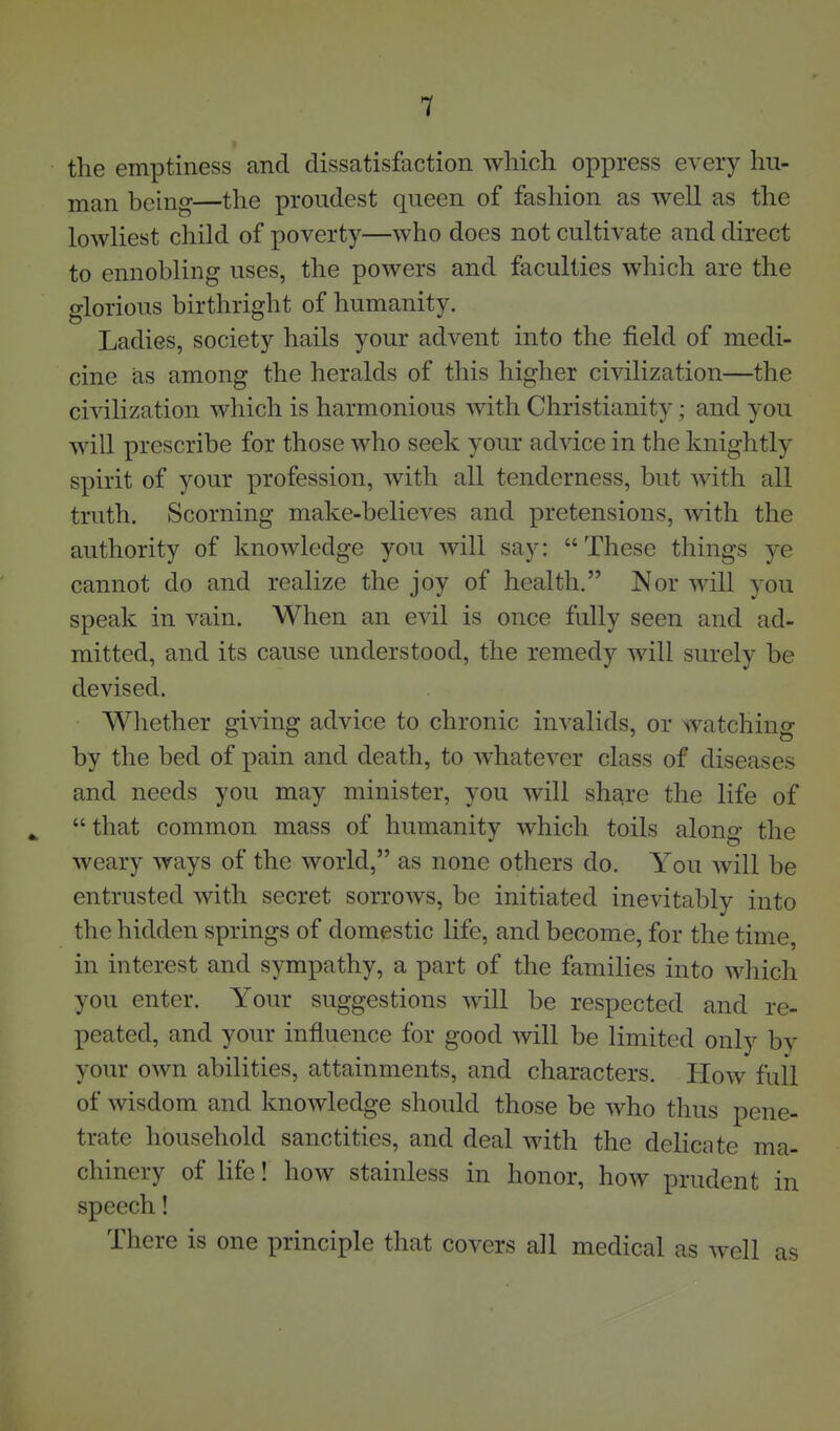 the emptiness and dissatisfaction which oppress every hu- man being—the proudest queen of fashion as well as the lowliest child of poverty—who does not cultivate and direct to ennobling uses, the powers and faculties which are the glorious birthright of humanity. Ladies, society hails your advent into the field of medi- cine as among the heralds of this higher civilization—the civilization which is harmonious with Christianity; and you will prescribe for those who seek your advice in the knightly spirit of your profession, with all tenderness, but with all truth. Scorning make-believes and pretensions, with the authority of knowledge you will say: These things ye cannot do and realize the joy of health. Nor will you speak in vain. When an evil is once fully seen and ad- mitted, and its cause understood, the remedy will surely be devised. Whether giving advice to chronic invalids, or watching by the bed of pain and death, to whatever class of diseases and needs you may minister, you will share the life of that common mass of humanity which toils along the weary ways of the world, as none others do. You will be entrusted with secret sorrows, be initiated inevitably into the hidden springs of domestic life, and become, for the time, in interest and sympathy, a part of the families into which you enter. Your suggestions will be respected and re- peated, and your influence for good will be limited only by your own abilities, attainments, and characters. How full of wisdom and knowledge should those be who thus pene- trate household sanctities, and deal with the delicate ma- chinery of life! how stainless in honor, how prudent in speech! There is one principle that covers all medical as well as