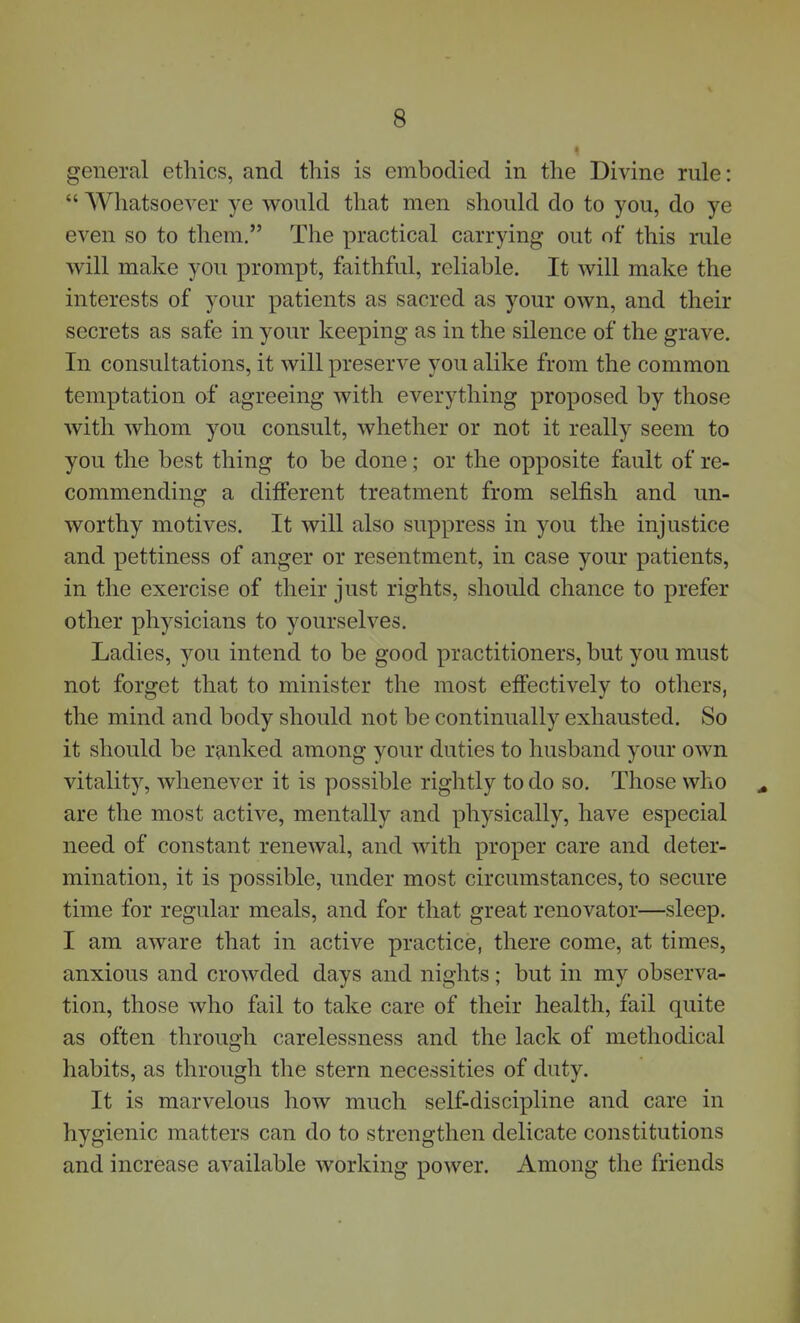 general ethics, and this is embodied in the Divine rule:  Whatsoever ye would that men should do to you, do ye even so to them, The practical carrying out of this rule will make you prompt, faithful, reliable. It will make the interests of your patients as sacred as your own, and their secrets as safe in your keeping as in the silence of the grave. In consultations, it will preserve you alike from the common temptation of agreeing with everything proposed by those with whom you consult, whether or not it really seem to you the best thing to be done; or the opposite fault of re- commending a different treatment from selfish and un- worthy motives. It will also suppress in you the injustice and pettiness of anger or resentment, in case your patients, in the exercise of their just rights, should chance to prefer other physicians to yourselves. Ladies, you intend to be good practitioners, but you must not forget that to minister the most effectively to others, the mind and body should not be continually exhausted. So it should be ranked among your duties to husband your own vitality, whenever it is possible rightly to do so. Those who are the most active, mentally and physically, have especial need of constant renewal, and with proper care and deter- mination, it is possible, under most circumstances, to secure time for regular meals, and for that great renovator—sleep. I am aware that in active practice, there come, at times, anxious and crowded days and nights; but in my observa- tion, those who fail to take care of their health, fail quite as often through carelessness and the lack of methodical habits, as through the stern necessities of duty. It is marvelous how much self-discipline and care in hygienic matters can do to strengthen delicate constitutions and increase available working power. Among the friends
