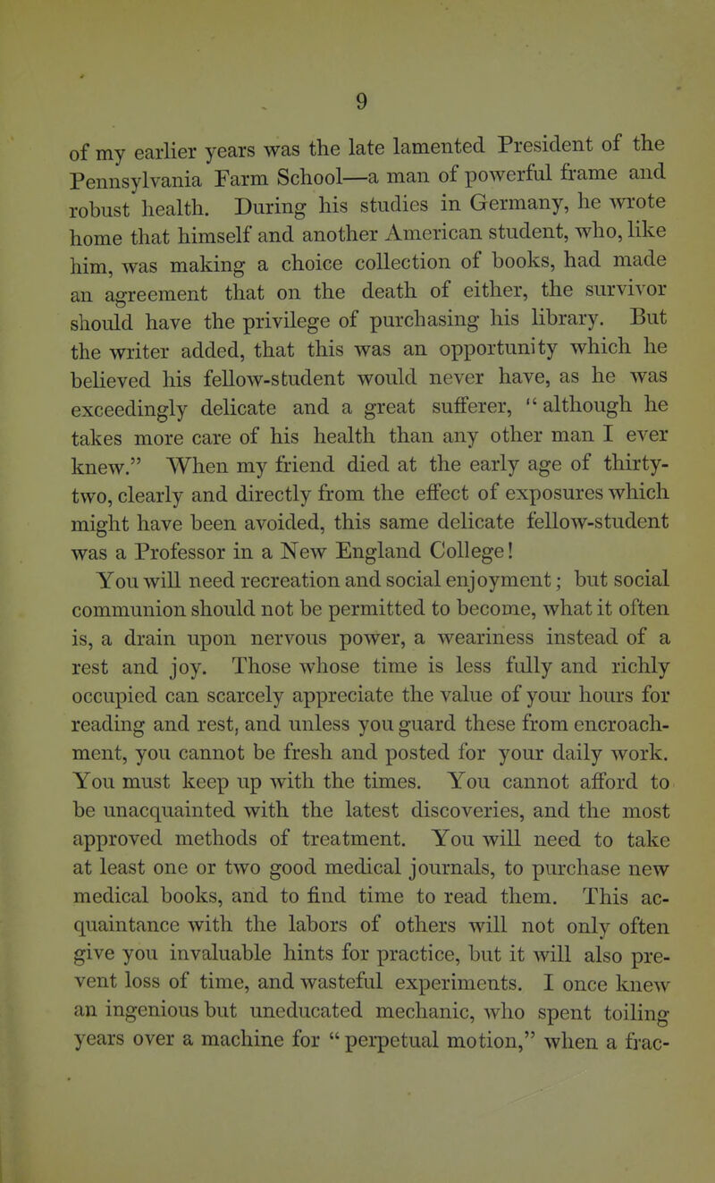 of my earlier years was the late lamented President of the Pennsylvania Farm School—a man of powerful frame and robust health. During his studies in Germany, he wrote home that himself and another American student, who, like him, was making a choice collection of books, had made an agreement that on the death of either, the survivor should have the privilege of purchasing his library. But the writer added, that this was an opportunity which he believed his fellow-student would never have, as he was exceedingly delicate and a great sufferer, although he takes more care of his health than any other man I ever knew. When my friend died at the early age of thirty- two, clearly and directly from the effect of exposures which might have been avoided, this same delicate fellow-student was a Professor in a New England College! You will need recreation and social enjoyment; but social communion should not be permitted to become, what it often is, a drain upon nervous power, a weariness instead of a rest and joy. Those whose time is less fully and richly occupied can scarcely appreciate the value of your hours for reading and rest, and unless you guard these from encroach- ment, you cannot be fresh and posted for your daily work. You must keep up with the times. You cannot afford to be unacquainted with the latest discoveries, and the most approved methods of treatment. You will need to take at least one or two good medical journals, to purchase new medical books, and to find time to read them. This ac- quaintance with the labors of others will not only often give you invaluable hints for practice, but it will also pre- vent loss of time, and wasteful experiments. I once knew an ingenious but uneducated mechanic, who spent toiling years over a machine for  perpetual motion, when a frac-