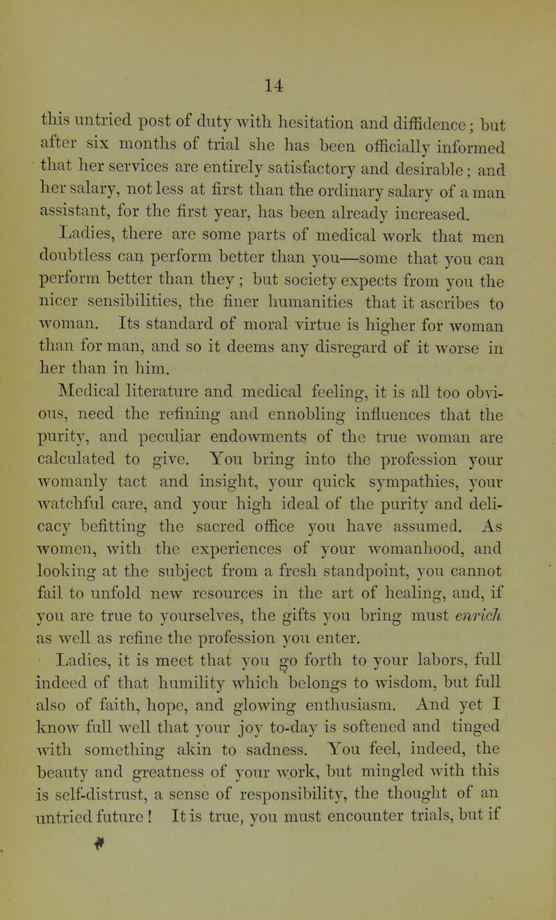 this untried post of duty with hesitation and diffidence; but after six months of trial she has been officially informed that her services are entirely satisfactory and desirable; and her salary, not less at first than the ordinary salary of a man assistant, for the first year, has been already increased. Ladies, there are some parts of medical work that men doubtless can perform better than you—some that you can perform better than they; but society expects from you the nicer sensibilities, the finer humanities that it ascribes to woman. Its standard of moral virtue is higher for woman than for man, and so it deems any disregard of it worse in her than in him. Medical literature and medical feeling, it is all too obvi- ous, need the refining and ennobling influences that the purity, and peculiar endowments of the true woman are calculated to give. You bring into the profession your womanly tact and insight, your quick sympathies, your watchful care, and your high ideal of the purity and deli- cacy befitting the sacred office you have assumed. As women, with the experiences of your womanhood, and looking at the subject from a fresh standpoint, you cannot fail to unfold new resources in the art of healing, and, if you are true to yourselves, the gifts you bring must enrich as well as refine the profession you enter. Ladies, it is meet that you go forth to your labors, full indeed of that humility which belongs to wisdom, but full also of faith, hope, and glowing enthusiasm. And yet I know full well that your joy to-day is softened and tinged with something akin to sadness. You feel, indeed, the beauty and greatness of your work, but mingled with this is self-distrust, a sense of responsibility, the thought of an untried future ! It is true, you must encounter trials, but if