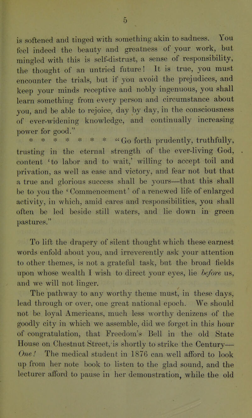 is softened and tinged with something akin to sadness. You feel indeed the beauty and greatness of your work, but mingled with this is self-distrust, a sense of responsibility, the thought of an untried future! It is true, you must encounter the trials, but if you avoid the prejudices, and keep your minds receptive and nobly ingenuous, you shall learn something from every person and circumstance about you, and be able to rejoice, day by day, in the consciousness of ever-widening knowledge, and continually increasing power for good. ******* G-o forth prudently, truthfully, trusting in the eternal strength of the ever-living God, content 'to labor and to wait,' willing to accept toil and privation, as well as ease and victory, and fear not but that a true and glorious success shall be yours—that this shall be to you the ' Commencement' of a renewed life of enlarged activity, in which, amid cares and responsibilities, you shall often be led beside still waters, and lie down in green pastures. To lift the drapery of silent thought which these earjiest words enfold about you, and irreverently ask your attention to other themes, is not a grateful task, but the broad fields upon whose wealth I wish to direct your eyes, lie before us, and we will not linger. ^—' The pathway to any worthy theme must, in these days, lead through or over, one great national epoch. We should not be loyal Americans, much less worthy denizens of the goodly city in which we assemble, did we forget in this hour of congratulation, that Freedom's Bell in the old State House on Chestnut Street, is shortly to strike the Century— One! The medical student in 1876 can well afford to look up from her note book to listen to the glad sound, and the lecturer afford to pause in her demonstration, while the old