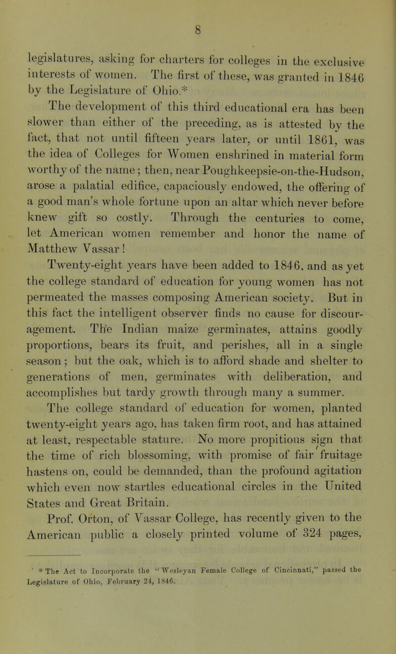 legislatures, asking for charters for colleges in the exclusive interests of women. The first of these, was granted in 1846 by the Legislature of Ohio/'' The development of this third educational era has been slower than either of the preceding, as is attested by the fact, that not until fifteen years later, or until 1861, was the idea of Colleges for Women enslirined in material form worthy of the name; then, near Poughkeepsie-on-the-Hudson, arose a palatial edifice, capaciously endowed, the offering of a good man's whole fortune upon an altar which never before knew gift so costly. Through the centuries to come, let American women remember and honor the name of Matthew Vassar! Twenty-eight years have been added to 1846, and Sisyet the college standard of education for young women has not permeated the masses composing American society. But in this fact the intelligent observer finds no cause for discour- agement. The Indian maize germinates, attains goodly proportions, bears its fruit, and perishes, all in a single season; but the oak, which is to afford shade and shelter to generations of men, germinates with deliberation, and accomplishes but tardy growth through many a summer. The college standard of education for women, planted twenty-eight years ago, has taken firm root, and has attained at least, respectable stature. No more propitious sign that the time of rich blossoming, with promise of fair fruitage hastens on, could be demanded, than the profound agitation which even now startles educational circles in the United States and Great Britain. Prof. Orton, of Yassar College, has recently given to the American public a closely printed volume of 324 pages. ■ * The Act to Incorporate the  Wesleyan Female College of Cincinnati, passed the Legislature of Ohio, February 24, 1846.