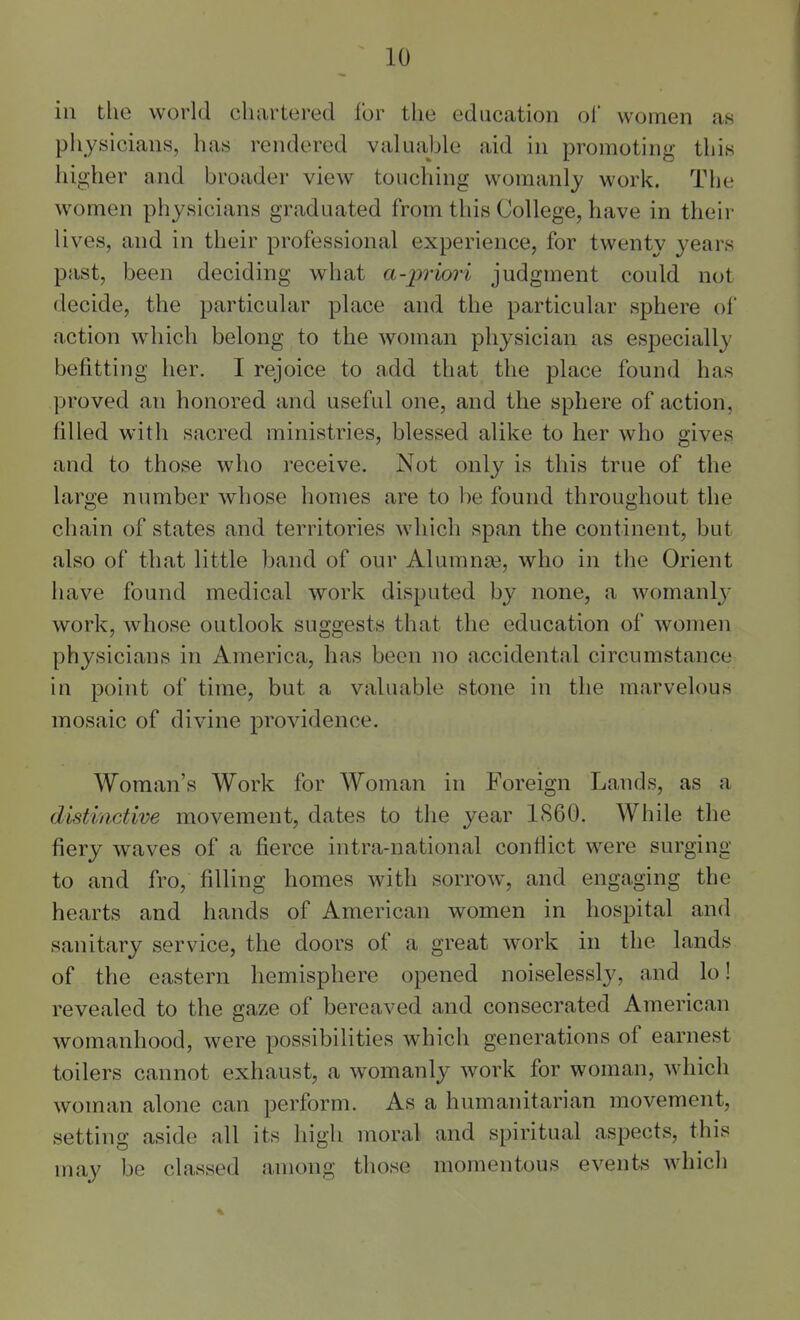 ill the world chartered for the education ol women as physicians, has rendered valuable aid in promoting this higher and broader view touching womanly work. The women physicians graduated from this College, have in their lives, and in their professional experience, for twenty years past, been deciding what a-pruyt-i judgment could not decide, the particular place and the particular sphere of action w^hich belong to the woman physician as especially befitting her. I rejoice to add that the place found has proved an honored and useful one, and the sphere of action, filled with sacred ministries, blessed alike to her who gives and to those who receive. Not only is this true of the large number whose homes are to be found throughout the chain of states and territories which span the continent, but also of that little band of our Alumna3, who in the Orient have found medical work disputed by none, a womanly work, whose outlook suggests that the education of women physicians in America, has been no accidental circumstance in point of time, but a valuable stone in the marvelous mosaic of divine providence. Woman's Work for Woman in Foreign Lands, as a distinctive movement, dates to the year 1S60. While the fiery waves of a fierce intra-national conflict were surging to and fro, filling homes with sorrow, and engaging the hearts and hands of American women in hospital and sanitary service, the doors of a great work in the lands of the eastern hemisphere opened noiselessly, and lo! revealed to the gaze of bereaved and consecrated American womanhood, were possibilities which generations of earnest toilers cannot exhaust, a womanly work for woman, which woman alone can perform. As a humanitarian movement, setting aside all its high moral and spiritual aspects, this may be classed among those momentous events which E