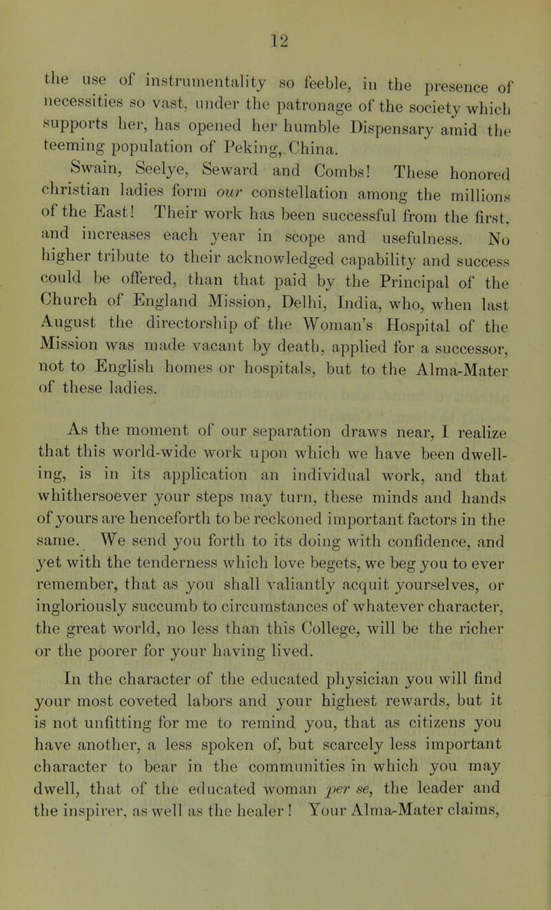 the use of instrumentality so feeble, in the presence of necessities so vast, under the patronage of the society which supports her, has opened her humble Dispensary amid the teeming population of Peking,. China. Swain, Seelye, Seward and Combs! These honored christian ladies form our constellation among the millions of the East! Their work has been successful from the first, and increases each year in scope and usefulness. No higher tribute to their acknowledged capability and success could be offered, than that paid by the Principal of the Church of England Mission, Delhi, India, who, when last August the directorship of the Woman's Hospital of the Mission was made vacant by death, applied for a successor, not to English homes or hospitals, but to the Alma-Mater of these ladies. As the moment of our separation draws near, I realize that this world-wide work upon which we have been dwell- ing, is in its application an individual work, and that whithersoever your steps may turn, these minds and hands of yours are henceforth to be reckoned important factors in the same. We send you forth to its doing with confidence, and yet with the tenderness which love begets, we beg you to ever remember, that as you shall valiantly acquit yourselves, or ingloriously succumb to circumstances of whatever character, the great world, no less than this College, will be the richer or the poorer for your having lived. In the character of the educated physician you will find your most coveted labors and your highest rewards, but it is not unfitting for me to remind you, that as citizens you have another, a less spoken of, but scarcely less important character to bear in the communities in which you may dwell, that of the educated woman se, the leader and the inspirer, as well as the healer ! Your Alma-Mater claims,