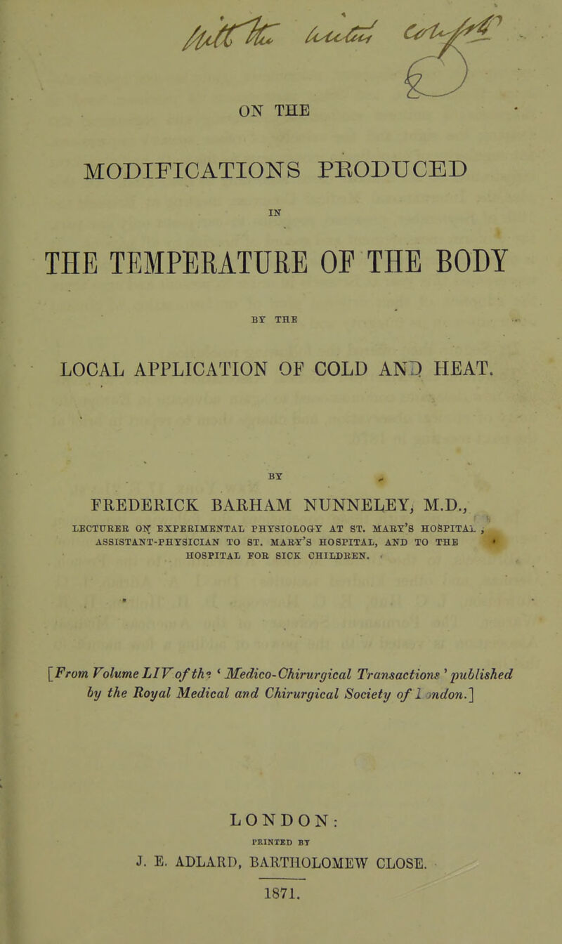 ON THE MODIFICATIONS PKODUCED IN THE TEMPERATURE OP THE BODY BY THE LOCAL APPLICATION OF COLD AND HEAT. BY FREDERICK BARHAM NUNNELEY, M.D., LECTURER ON EXPERIMENTAL PHYSIOLOGY AT ST. MARY'S HOSPITAL ; ASSISTANT-PHYSICIAN TO ST. MARY'S HOSPITAL, AND TO THE HOSPITAL FOR SICK CHILDREN. [From Volume LIV of th°. (Medico-Chirurgical Transactions 'published by the Royal Medical and Chirurgical Society of 1 mdon.] LONDON: PRINTED BY J. E. ADLARD, BARTHOLOMEW CLOSE. 1871.