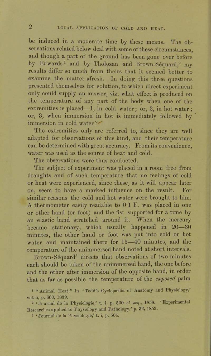 be induced in a moderate time by these means. The ob- servations related below deal with some of these circumstances, and though a part of the ground has been gone over before by Edwards1 and by Tholozan and Brown-Sequard,2 my results differ so much from theirs that it seemed better to examine the matter afresh. In doing this three questions presented themselves for solution, to which direct experiment only could supply an answer, viz. what effect is produced on the temperature of any part of the body when one of the extremities is placed—1, in cold water; or, 2, in hot water; or, 3, when immersion in hot is immediately followed by immersion in cold water ?^ The extremities only are referred to, since they are well adapted for observations of this kind, and their temperature can be determined with great accuracy. From its convenience, water was used as the source of heat and cold. The observations were thus conducted. The subject of experiment was placed in a room free from draughts and of such temperature that no feelings of cold or heat were experienced, since these, as it will appear later on, seem to have a marked influence on the result. For similar reasons the cold and hot water were brought to him. A thermometer easily readable to O'l F. was placed in one or other hand (or foot) and the fist supported for a time by an elastic band stretched around it. When the mercury became stationary, which usually happened in 20—30 minutes, the other hand or foot was put into cold or hot water and maintained there for 15—40 minutes, and the temperature of the unimmersed hand noted at short intervals. Brown-Sequard3 directs that observations of two minutes each should be taken of the unimmersed hand, the one before and the other after immersion of the opposite hand, in order that as far as possible the temperature of the exposed palm 1  Animal Heat, in ' Todd's Cyclopaedia of Anatomy and Physiology,' vol. ii, p. 660, 1839. 3 < Journal de la Physiologie,' t. i, p. 500 et seq., 1858. ' Experimental Researches applied to Physiology and Pathology,' p. 32, 1853. 3 * Journal de la Physiologie,' t. i, p. 504.