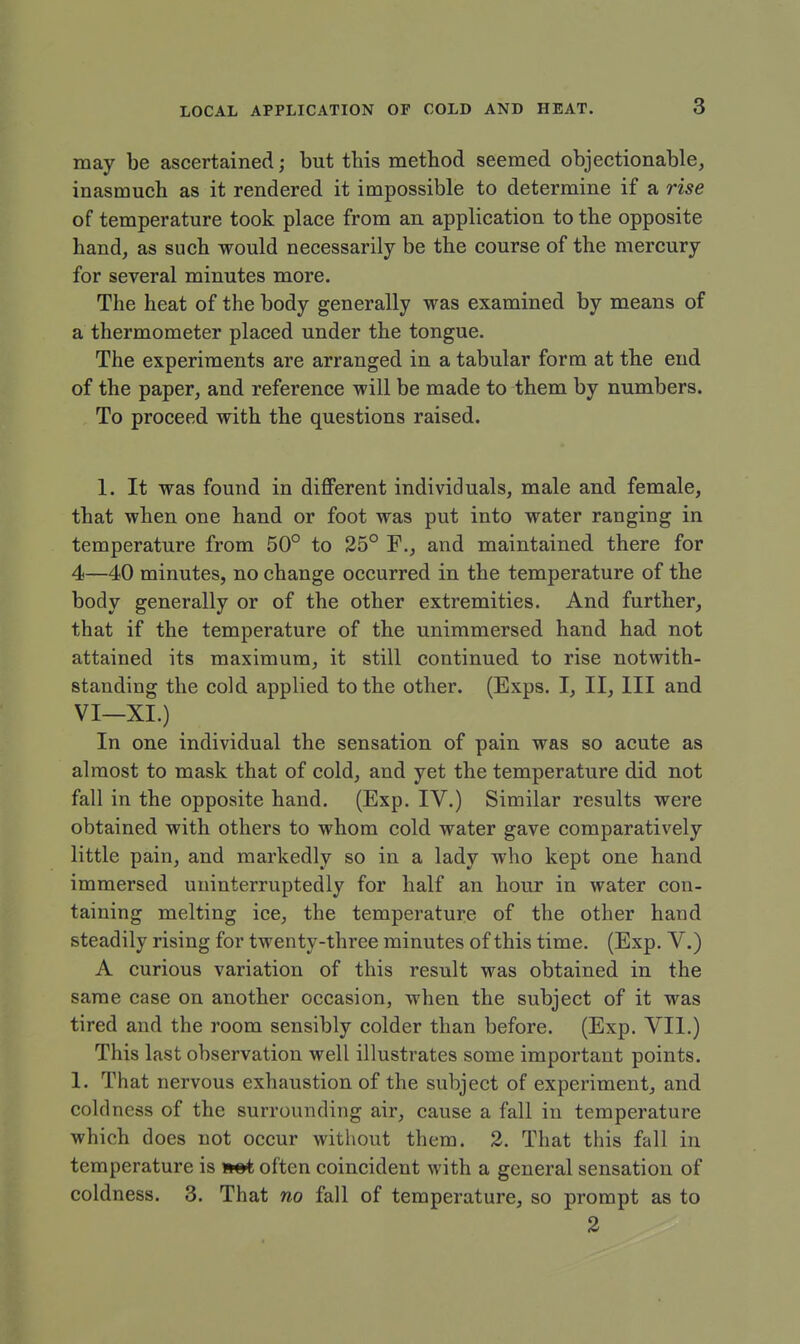 may be ascertained; but this method seemed objectionable, inasmuch as it rendered it impossible to determine if a rise of temperature took place from an application to the opposite hand, as such would necessarily be the course of the mercury for several minutes more. The heat of the body generally was examined by means of a thermometer placed under the tongue. The experiments are arranged in a tabular form at the end of the paper, and reference will be made to them by numbers. To proceed with the questions raised. 1. It was found in different individuals, male and female, that when one hand or foot was put into water ranging in temperature from 50° to 25° F., and maintained there for 4—40 minutes, no change occurred in the temperature of the body generally or of the other extremities. And further, that if the temperature of the unimmersed hand had not attained its maximum, it still continued to rise notwith- standing the cold applied to the other. (Exps. I, II, III and VI—XI.) In one individual the sensation of pain was so acute as almost to mask that of cold, and yet the temperature did not fall in the opposite hand. (Exp. IV.) Similar results were obtained with others to whom cold water gave comparatively little pain, and markedly so in a lady who kept one hand immersed uninterruptedly for half an hour in water con- taining melting ice, the temperature of the other hand steadily rising for twenty-three minutes of this time. (Exp. V.) A curious variation of this result was obtained in the same case on another occasion, when the subject of it was tired and the room sensibly colder than before. (Exp. VII.) This last observation well illustrates some important points. 1. That nervous exhaustion of the subject of experiment, and coldness of the surrounding air, cause a fall in temperature which does not occur without them. 2. That this fall in temperature is *«t often coincident with a general sensation of coldness. 3. That no fall of temperature, so prompt as to 2