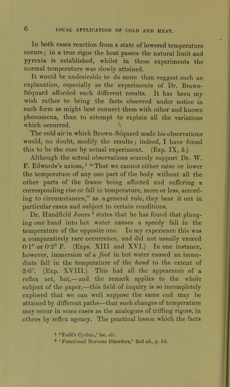 In both cases reaction from a state of lowered temperature occurs j in a true rigor the heat passes the natural limit and pyrexia is established, whilst in these experiments the normal temperature was slowly attained. It would be undesirable to do more than suggest such an explanation, especially as the experiments of Dr. Brown- Sequard afforded such different results. It has been my wish rather to bring the facts observed under notice in such form as might best connect them with other and known phenomena, than to attempt to explain all the variations which occurred. \ The cold air in which Brown-Sequard made his observations would, no doubt, modify the results; indeed, I have found this to be the case by actual experiment. (Exp. IX, b.) Although the actual observations scarcely support Dr. W. F. Edwards's axiom,1  That we cannot either raise or lower the temperature of any one part of the body without all the other parts of the frame being affected and suffering a corresponding rise or fall in temperature, more or less, accord- ing to circumstances, as a general rule, they bear it out in particular cases and subject to certain conditions. Dr. Handfield Jones 2 states that he has found that plung- ing one hand into hot water causes a speedy fall in the temperature of the opposite one. In my experience this was a comparatively rare occurrence, and did not usually exceed 0-1° or 0-2° F. (Exps. XIII and XVI.) In one instance, however, immersion of a foot in hot water caused an imme- diate fall in the temperature of the hand to the extent of 3-6°. (Exp. XVIII.) This had all the appearance of a reflex act, but,—and the remark applies to the whole subject of the paper,—this field of inquiry is so incompletely explored that we can well suppose the same end may be attained by different paths—that such changes of temperature may occur in some cases as the analogues of trifling rigors, in others by reflex agency. The practical lesson which the facts l 'Todd's Cyclop.,' loc. cit. 3 ' Functional Nervous Disorders,' 2nd ed., p. 34.