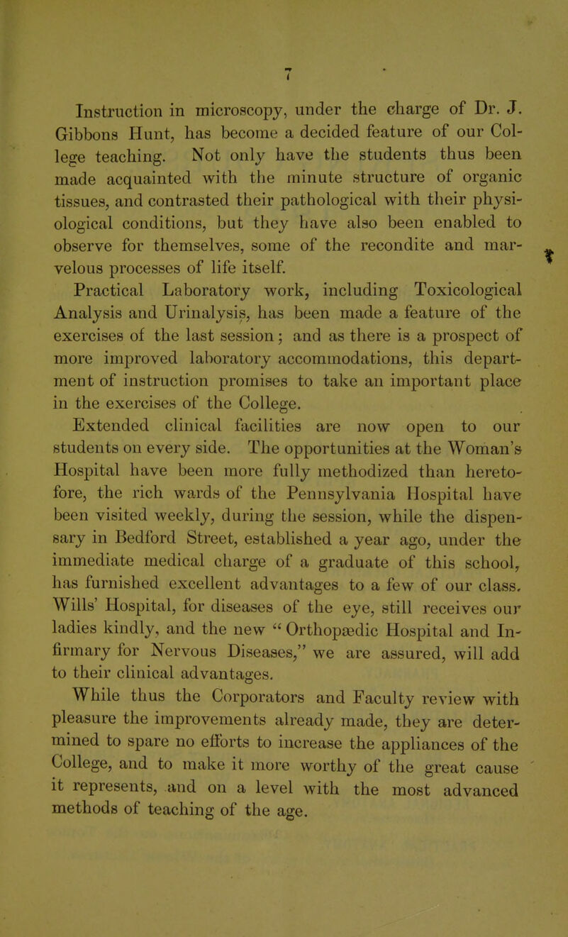 Instruction in microscopy, under the charge of Dr. J. Gibbons Hunt, has become a decided feature of our Col- lege teaching. Not only have the students thus been made acquainted with the minute structure of organic tissues, and contrasted their pathological with their physi- ological conditions, but they have also been enabled to observe for themselves, some of the recondite and mar- velous processes of life itself. Practical Laboratory work, including Toxicological Analysis and Urinalysis, has been made a feature of the exercises of the last session; and as there is a prospect of more improved laboratory accommodations, this depart- ment of instruction promises to take an important place in the exercises of the College. Extended clinical facihties are now open to our students on every side. The opportunities at the Woman's Hospital have been more fully methodized than hereto- fore, the rich wards of the Pennsylvania Hospital have been visited weekly, during the session, while the dispen- sary in Bedford Street, established a year ago, under the immediate medical charge of a graduate of this school, has furnished excellent advantages to a few of our class. Wills' Hospital, for diseases of the eye, still receives our ladies kindly, and the new  Orthopaedic Hospital and In- firmary for Nervous Diseases, we are assured, will add to their clinical advantages. While thus the Corporators and Faculty review with pleasure the improvements already made, they are deter- mined to spare no efforts to increase the appliances of the College, and to make it more worthy of the great cause it represents, and on a level with the most advanced methods of teaching of the age.