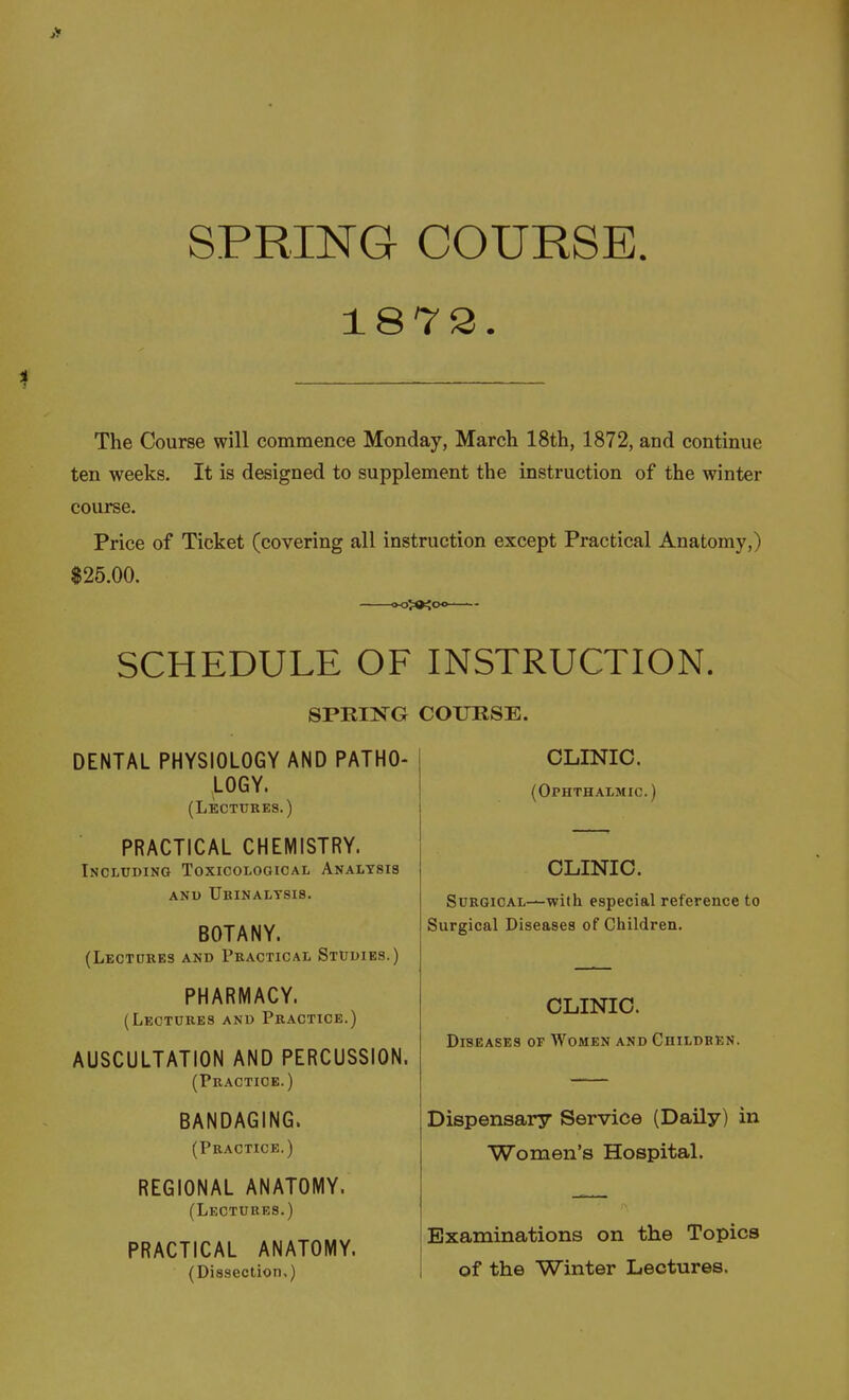 1873. The Course will commence Monday, March 18th, 1872, and continue ten weeks. It is designed to supplement the instruction of the winter course. Price of Ticket (covering all instruction except Practical Anatomy,) $25.00. SCHEDULE OF INSTRUCTION. SPmi^^G COURSE. DENTAL PHYSIOLOGY AND PATHO- LOGY. (Lectures.) PRACTICAL CHEMISTRY. Including Toxicological Analysis ANU UbINALTSIS. BOTANY. (Lectures and Practical Studies.) PHARMACY. (Lectures and Practice.) AUSCULTATION AND PERCUSSION. (Practice.) BANDAGING. (Practice.) REGIONAL ANATOMY. (Lectures.) PRACTICAL ANATOMY. (Dissection.) CLINIC. (Ophthalmic.) CLINIC. SuRGiCAL^with especial reference to Surgical Diseases of Children. CLINIC. Diseases of Women and Children. Dispensary Service (Daily) in Women's Hospital. Examinations on the Topics of the Winter Lectures.