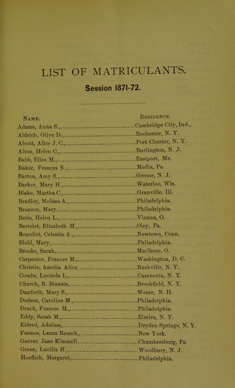 LIST OF MATRICULANTS. Session 1871-72. Name. Eesidence. Adams, Anna S., Cambridge City.Ind., Aldrich, Olive D., Eochester, N. Y. Alcott, Alice J. C, Port Chester, N. Y. Alton, Helen C, Burlington, N. J. Babb, Eliza M., Eastport, Me. Baker, Frances N., Media, Pa. Barton, Amy S., Greene, N. J. Barker, Mary H., Waterloo, Wis. Blake, MartbaC, Granville, 111. Bradley, Melissa A., Philadelphia. Branson, Mary Philadelphia. Betts, Helen L., Vienna, O. Bertolet, Elizabeth M., Oley, Pa. Benedict, Celestia A., Newtown, Conn. Blehl, Mary, Philadelphia. Brooke, Sarah, Marlboro, 0. Carpenter, Frances M., Washington, D. C. Christie, Amelia Alice, Eushville, N. Y. Combs, Lucinda L., Cazenovia, N. Y. Church, E. Biansia, Brookfield, N. Y. Danforth, Mary S., ; Weare, N. H. Dodson, Caroline M., Philadelphia. Druck, Frances M., Philadelphia. Eddy, Sarah M., Elmira, N. Y. Eldred, Adaline, Dryden Springs, N. Y. Formes, Laura Eeusch, New York. Garver, Jane Kimmell, Chambersburg, Pa. Green, Lucilla H., Woodbury, N. J. Hoeflich, Margaret, Philadelphia.