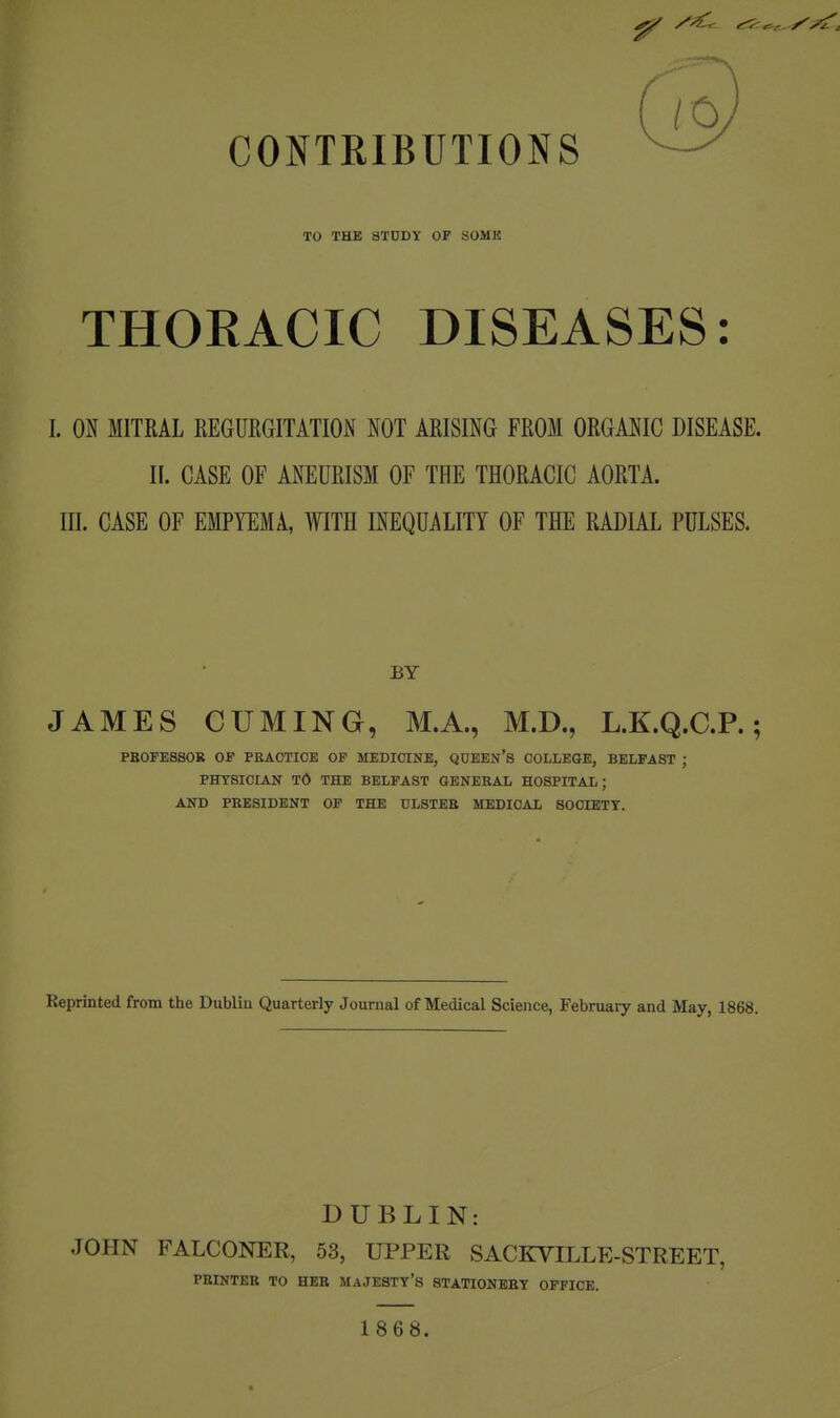 CONTRIBUTIONS TO THE STDDY OP SOMB THORACIC DISEASES: I. Oif MITRAL REGURGITATION NOT ARISING FROM ORGANIC DISEASE. 11. CASE OF ANEURISM OF THE THORACIC AORTA. III. CASE OF EMPYEMA, WITH INEQUALITY OF THE RADIAL PULSES. BY JAMES CUMING, M.A., M.D., L.K.Q.C.P.; PBOFESSOR OS PBACTICE OF MEDICINE, QOEEn'S COLLEGE, BELFAST ; PHTSIOrAN TO THE BELFAST GENEBAL HOSPITAL; AND PBESIDENT OF THE ULSTEE MEDICAL 80CIETT. Reprinted from the Dublin Quarterly Journal of Medical Science, February and May, 1868. DUBLIN: JOHN FALCONER, 53, UPPER SACKVILLE-STREET, PBINTEB TO HEB MAJESTY'S STATIONEBY OFFICE. 1868.