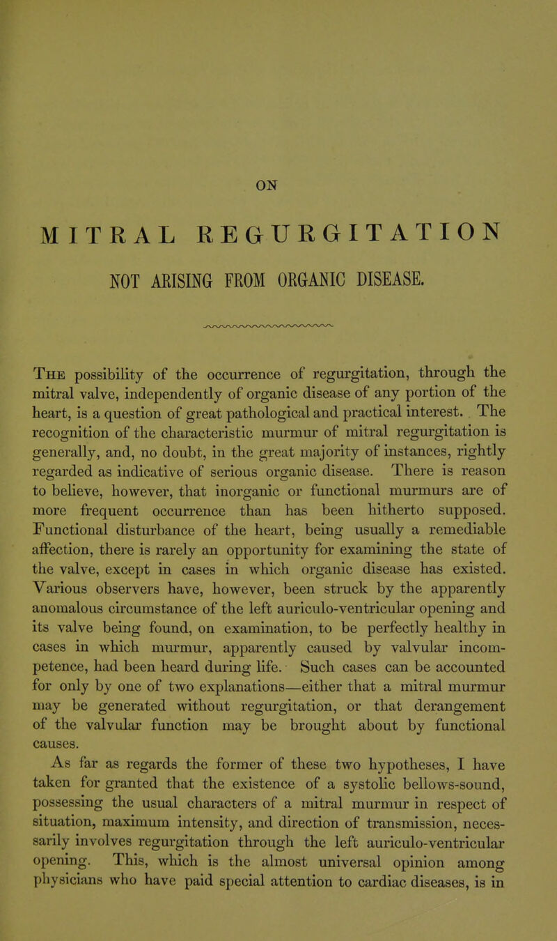 ON MITRAL REGURGITATION NOT ARISING FROM ORGANIC DISEASE. The possibility of the occurrence of regurgitation, through the mitral valve, independently of organic disease of any portion of the heart, is a question of great pathological and practical interest. The recognition of the characteristic murmur of mitral regurgitation is generally, and, no doubt, in the great majority of instances, rightly regarded as indicative of serious organic disease. There is reason to beUeve, however, that inorganic or functional murmurs are of more frequent occurrence than has been hitherto supposed. Functional disturbance of the heart, being usually a remediable aiFection, there is rarely an opportunity for examining the state of the valve, except in cases in which organic disease has existed. Various observers have, however, been struck by the apparently anomalous circumstance of the left auriculo-ventricular opening and its valve being found, on examination, to be perfectly healthy in cases in which mm-mur, apparently caused by valvular incom- petence, had been heard during life. Such cases can be accounted for only by one of two explanations—either that a mitral murmur may be generated without regurgitation, or that derangement of the valvular function may be brought about by functional causes. As far as regards the former of these two hypotheses, I have taken for granted that the existence of a systolic bellows-sound, possessing the usual characters of a mitral murmur in respect of situation, maximum intensity, and direction of transmission, neces- sarily involves regurgitation through the left auriculo-ventricular opening. This, which is the almost universal opinion among physicians who have paid special attention to cardiac diseases, is in