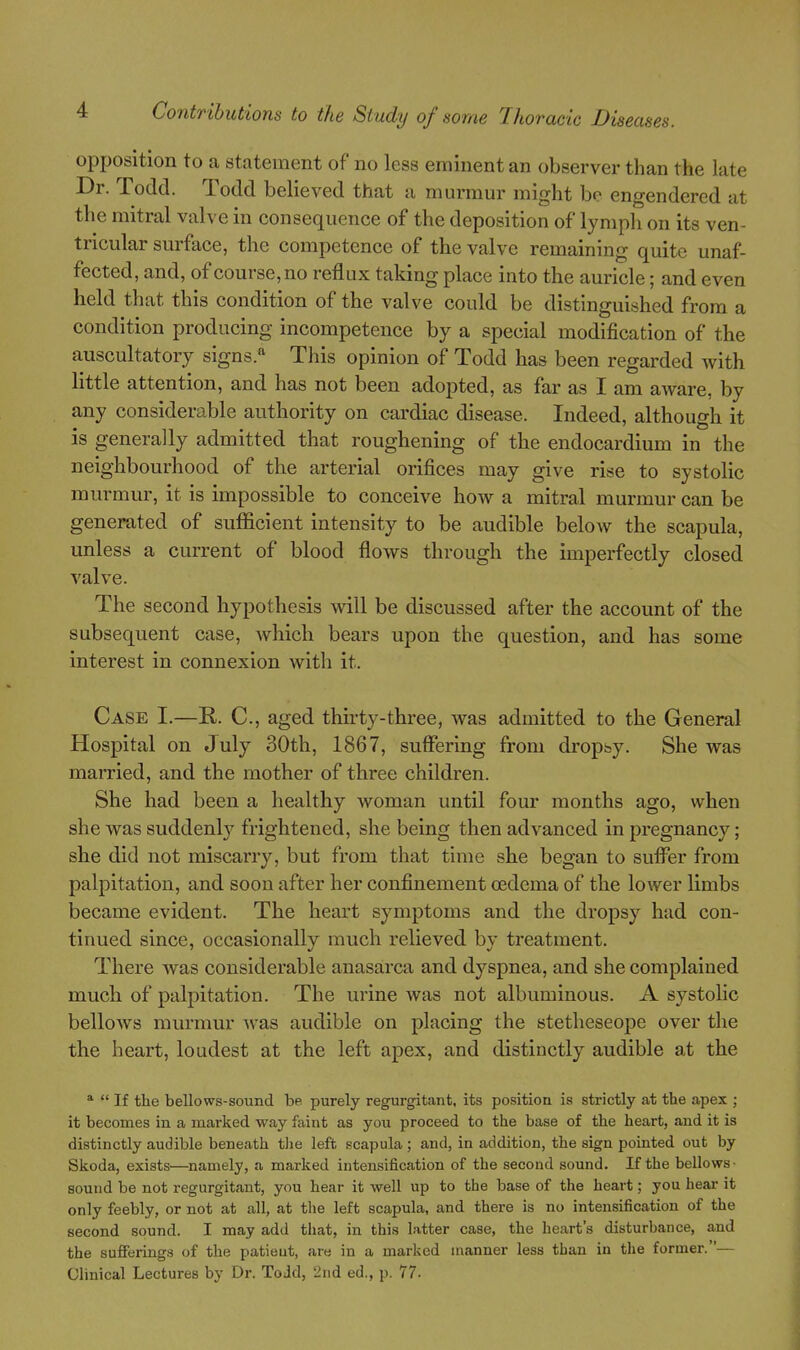 opposition to a statement of no less eminent an observer than the late Dr. Todd. Todd believed that a murmm- might be engendered at the mitral valve in consequence of the deposition of lymph on its ven- tricular surface, the competence of the valve remaining quite unaf- fected, and, of course, no reflux taking place into the auricle; and even held that this condition of the valve could be distinguished from a condition producing incompetence by a special modification of the auscultatory signs.*' This opinion of Todd has been regarded with little attention, and has not been adopted, as far as I am aAvare, by any considerable authority on cardiac disease. Indeed, although it is generally admitted that roughening of the endocardium in the neighbourhood of the arterial orifices may give rise to systolic murmur, it is impossible to conceive how a mitral murmur can be generated of sufficient intensity to be audible below the scapula, unless a current of blood flows through the imperfectly closed valve. The second hypothesis will be discussed after the account of the subsequent case, which bears upon the question, and has some interest in connexion with it. Case I.—R. C, aged thirty-three, was admitted to the General Hospital on July 30th, 1867, suffering from dropsy. She was married, and the mother of three children. She had been a healthy woman until four months ago, when she was suddenlj- frightened, she being then advanced in pregnancy; she did not miscarry, but from that time she began to sufi^er from palpitation, and soon after her confinement oedema of the lower limbs became evident. The heart symptoms and the dropsy had con- tinued since, occasionally much relieved by treatment. There was considerable anasarca and dyspnea, and she complained much of palpitation. The urine was not albuminous. A systolic bellows murmur was audible on placing the stetheseope over the the heart, loudest at the left apex, and distinctly audible at the   If the bellows-sound be purely regurgitant, its position is strictly at the apex ; it becomes in a marked way faint as you proceed to the base of the heart, and it is distinctly audible beneath tlie left scapula; and, in addition, the sign pointed out by Skoda, exists—namely, a marked intensification of the second sound. If the bellows- sound be not regurgitant, you hear it well up to the base of the heart; you hear it only feebly, or not at all, at tlie left scapula, and there is no intensification of the second sound. I may add that, in this latter case, the heart's disturbance, and the suffeiings of the patieut, are in a marked manner less than in the former.— Clinical Lectures by Dr. Todd, 2nd ed., p. 77.