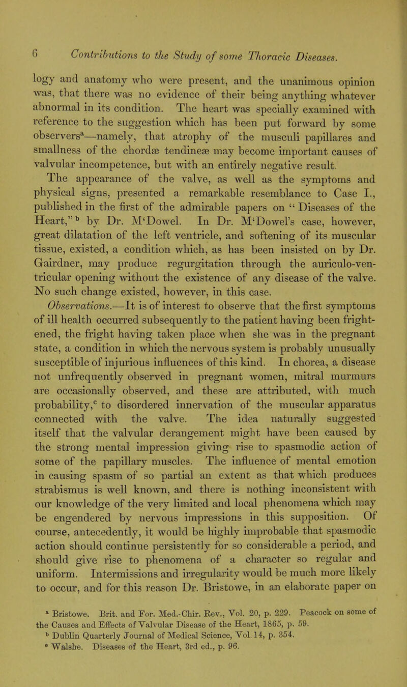 logy and anatomy who were present, and the unanimous opinion was, that there Avas no evidence of their being anything whatever abnormal in its condition. The heart was specially examined with reference to the suggestion which has been put forward by some observers*—namely, that atrophy of the musculi papillares and smallness of the chordre tendineae may become important causes of valvular incompetence, but with an entirely negative result. The appearance of the valve, as well as the symptoms and physical signs, presented a remarkable resemblance to Case I., published in the first of the admirable papers on  Diseases of the Heart,'' by Dr. M'Dowel. In Dr. M'Dowel's case, however, great dilatation of the left ventricle, and softening of its muscular tissue, existed, a condition which, as has been insisted on by Dr. Gairdner, may produce regurgitation through the auriculo-ven- tricular opening without the existence of any disease of the valve. No such change existed, however, in this case. Observations.—It is of interest to observe that the first symptoms of ill health occurred subsequently to the patient having been fright- ened, the fright having taken place when she was in the pregnant state, a condition in which the nervous system is probably unusually susceptible of injurious influences of this kind. In chorea, a disease not unfrequently observed in pregnant Avomen, mitral murmurs are occasionally observed, and these are attributed, with much probability,*^ to disordered innervation of the muscular apparatus connected with the valve. The idea naturally suggested itself that the valvular derangement might have been caused by the strong mental impression giving rise to spasmodic action of some of the papillary muscles. The influence of mental emotion in causing spasm of so partial an extent as that which produces strabismus is well known, and there is nothing inconsistent with our knowledge of the very limited and local phenomena which may be engendered by nervous impressions in this supposition. Of course, antecedently, it would be highly improbable that spasmodic action should continue persistently for so considerable a period, and should give rise to phenomena of a character so regular and uniform. Intermissions and irregularity would be much more likely to occur, and for this reason Dr. Bristowe, in an elaborate paper on » Bristowe. Brit, and For. Med.-Chir. Rev., Vol. 20, p. 229. Peacock on some of the Causes and EfFects of Valvular Disease of the Heart, 1865, p. 59. •» Dublin Quarterly Journal of Medical Science, Vol.14, p. 354. • Walshe. Diseases of the Heart, 3rd ed., p. 96.