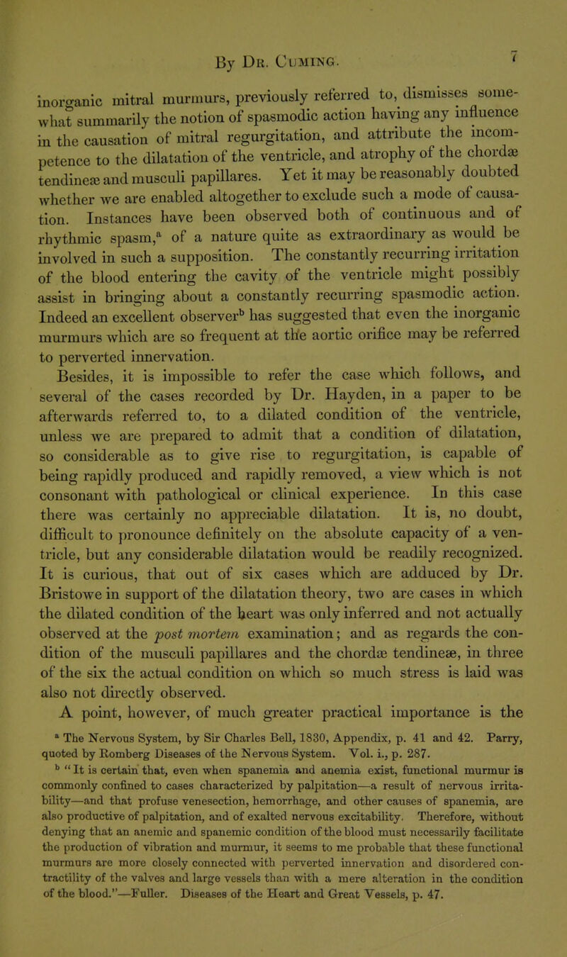 inoro-anic mitral murmurs, previously referred to, dismisses some- what summarily the notion of spasmodic action having any mfluence in the causation of mitral regurgitation, and attribute the incom- petence to the dilatation of the ventricle, and atrophy of the chordae tendinete and musculi papillares. Yet it may be reasonably doubted whether we are enabled altogether to exclude such a mode of causa- tion. Instances have been observed both of continuous and of rhythmic spasm,^ of a nature quite as extraordinary as would be involved in such a supposition. The constantly recurring irritation of the blood entering the cavity of the ventricle might possibly assist in bringing about a constantly recurring spasmodic action. Indeed an excellent observer^ has suggested that even the inorganic murmurs which are so frequent at the aortic orifice may be referred to perverted innervation. Besides, it is impossible to refer the case which follows, and several of the cases recorded by Dr. Hayden, in a paper to be afterwards referred to, to a dilated condition of the ventricle, unless we are prepared to admit that a condition of dilatation, so considerable as to give rise to regurgitation, is capable of being rapidly produced and rapidly removed, a view which is not consonant with pathological or clinical experience. In this case there was certainly no appreciable dilatation. It is, no doubt, difficult to pronounce definitely on the absolute capacity of a ven- tricle, but any considerable dilatation would be readily recognized. It is curious, that out of six cases which are adduced by Dr. Bristowe in support of the dilatation theory, two are cases in which the dilated condition of the heart was only inferred and not actually observed at the post mortem examination; and as regards the con- dition of the musculi papillares and the chordae tendineae, in three of the six the actual condition on which so much stress is laid was also not directly observed. A point, however, of much greater practical importance is the * The Nervous System, by Sir Charles Bell, 1830, Appendix, p. 41 and 42. Parry, quoted by Romberg Diseases of the Nervous System. Vol. i., p. 287.  It is certain that, even when spanemia and anemia exist, functional murmur is commonly confined to cases characterized by palpitation—a result of nervous irrita- bility—and that profuse venesection, hemorrhage, and other causes of spanemia, are also productive of palpitation, and of exalted nervous excitability. Therefore, without denying that an anemic and spanemic condition of the blood must necessarily facilitate the production of vibration and murmur, it seems to me probable that these functional murmurs are more closely connected with perverted innervation and disordered con- tractility of the valves and large vessels than with a mere alteration in the condition of the blood.—Fuller. Diseases of the Heart and Great Vessels, p. 47.