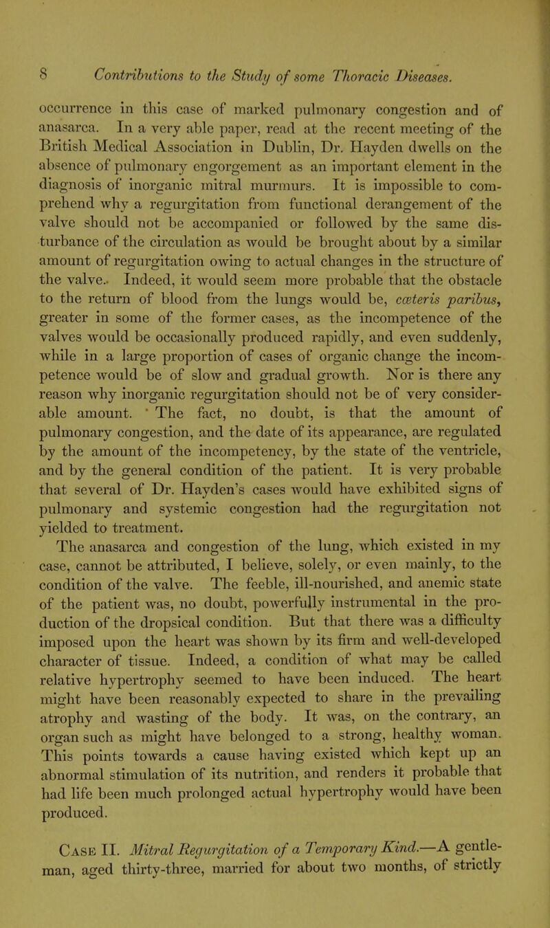 occurrence in this case of marked pulmonary congestion and of anasarca. In a very able paper, read at the recent meeting of the British Medical Association in Dublin, Dr. Hayden dwells on the absence of pulmonary engorgement as an important element in the diagnosis of inorganic mitral murmurs. It is impossible to com- prehend why a regm'gitation from functional derangement of the valve should not be accompanied or followed by the same dis- turbance of the circulation as would be brought about by a similar amount of regurgitation owing to actual changes in the structure of the valve.- Indeed, it would seem more probable that the obstacle to the return of blood from the lungs would be, cceteris paribus, greater in some of the former cases, as the incompetence of the valves would be occasionall}'' produced rapidly, and even suddenly, while in a large proportion of cases of organic change the incom- petence would be of slow and gradual growth. Nor is there any reason why inorganic regurgitation should not be of very consider- able amount. ' The fact, no doubt, is that the amount of pulmonary congestion, and the date of its appearance, are regulated by the amount of the incompetency, by the state of the ventricle, and by the general condition of the patient. It is very probable that several of Dr. Hayden's cases would have exhibited signs of pulmonary and systemic congestion had the regurgitation not yielded to treatment. The anasarca and congestion of the lung, which existed in my case, cannot be attributed, I believe, solely, or even mainly, to the condition of the valve. The feeble, ill-nourished, and anemic state of the patient was, no doubt, powerfully instrumental in the pro- duction of the dropsical condition. But that there was a difficulty imposed upon the heart was shown by its firm and well-developed character of tissue. Indeed, a condition of what may be called relative hypertrophy seemed to have been induced. The heart might have been reasonably expected to share in the prevailing atrophy and wasting of the body. It was, on the contrary, an organ such as might have belonged to a strong, healthy woman. This points toAvards a cause having existed which kept up an abnormal stimulation of its nutrition, and renders it probable that had life been much prolonged actual hypertrophy would have been produced. Case II. Mitral Regurgitation of a Temporary Kind.—A gentle- man, aged thirty-three, married for about two months, of strictly
