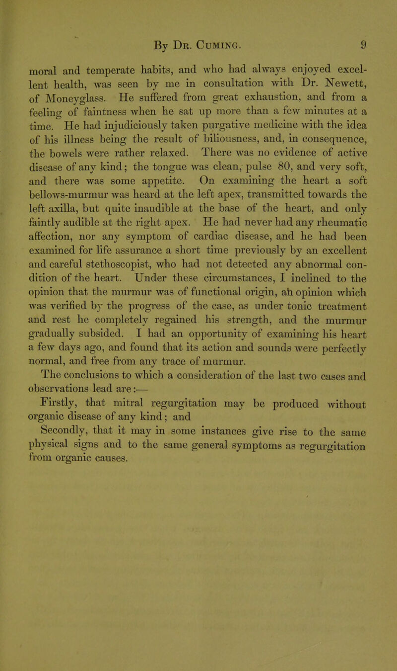 moral and temperate habits, and who had always enjoyed excel- lent health, was seen by me in consultation with Dr. Newett, of Moneyglass. He suffered from great exhaustion, and from a feelino- of faintness when he sat up more than a few minutes at a time. He had injudiciously taken purgative medicine with the idea of his illness being the result of biliousness, and, in consequence, the bowels were rather relaxed. There was no evidence of active disease of any kind; the tongue was clean, pulse 80, and very soft, and there was some appetite. On examining the heart a soft bellows-murmur was heard at the left apex, transmitted towards the left axilla, but quite inaudible at the base of the heart, and only faintly audible at the right apex. He had never had any rheumatic affection, nor any symptom of cardiac disease, and he had been examined for life assurance a short time previously by an excellent and careful stethoscopist, who had not detected any abnormal con- dition of the heart. Under these circumstances, I inclined to the opinion that the murmur was of functional origin, ah opinion which was verified by the progress of the case, as under tonic treatment and rest he completely regained his strength, and the murmur gradually subsided. I had an opportunity of examining his heart a few days ago, and found that its action and sounds Avere perfectly normal, and free from any trace of murmur. The conclusions to which a consideration of the last two cases and observations lead are:— Firstly, that mitral regurgitation may be produced without organic disease of any kind; and Secondly, that it may in some instances give rise to the same physical signs and to the same general symptoms as regurgitation from organic causes.