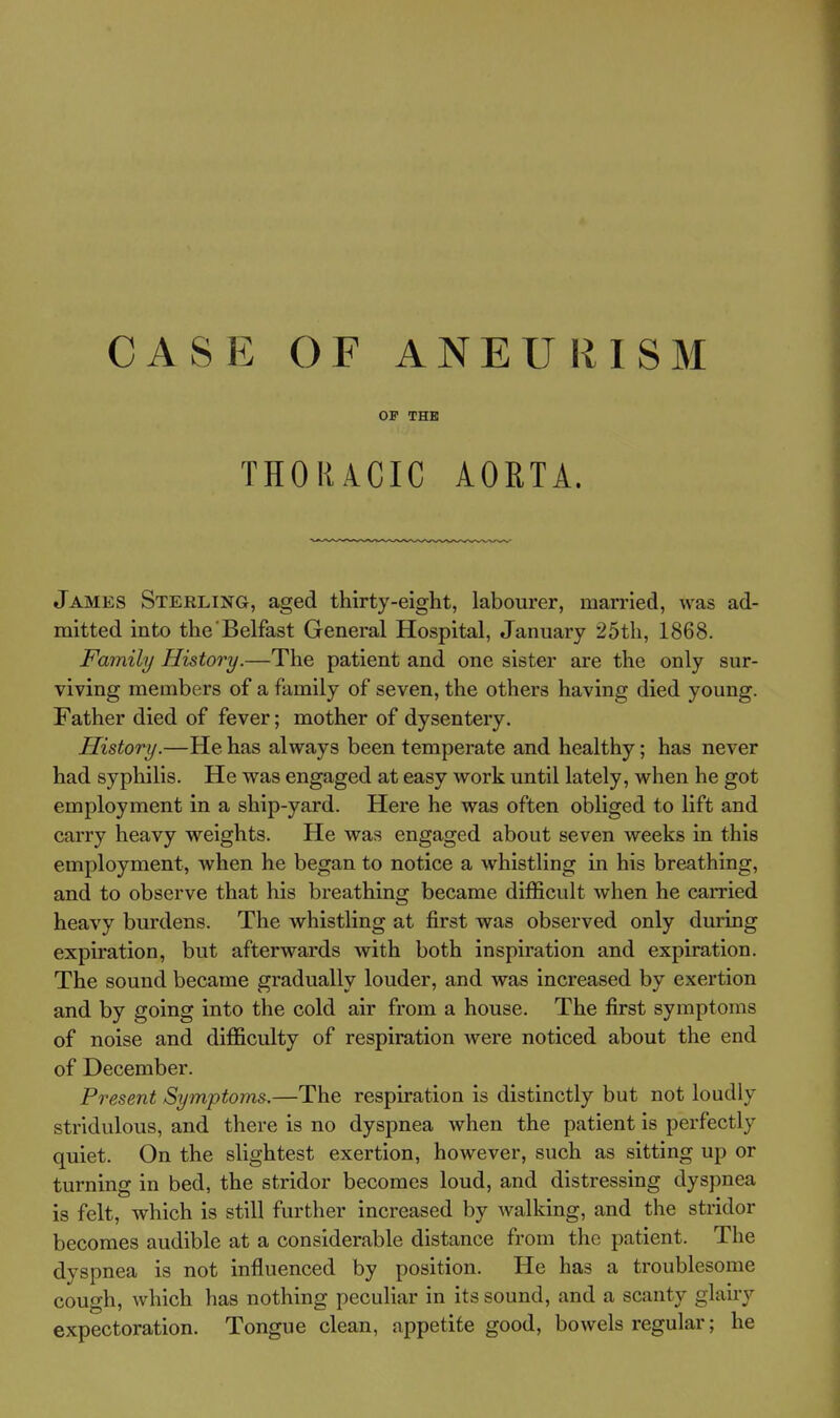 CASE OF ANEURISM OP THB THORACIC AORTA. James Sterling, aged thirty-eight, labourer, married, was ad- mitted into the Belfast General Hospital, January 25th, 1868. Family History.—The patient and one sister are the only sur- viving members of a family of seven, the others having died young. Father died of fever; mother of dysentery. History.—He has always been temperate and healthy; has never had syphilis. He was engaged at easy work until lately, when he got employment in a ship-yard. Here he was often obliged to lift and carry heavy weights. He was engaged about seven weeks in this employment, when he began to notice a whistling in his breathing, and to observe that his breathing became difficult when he carried heavy burdens. The whistling at first was observed only during expiration, but afterwards with both inspiration and expiration. The sound became gradually louder, and was Increased by exertion and by going into the cold air fi'om a house. The first symptoms of noise and difficulty of respiration were noticed about the end of December. Present Symptoms.—The respiration is distinctly but not loudly stridulous, and there is no dyspnea when the patient is perfectly quiet. On the slightest exertion, however, such as sitting up or turning in bed, the stridor becomes loud, and distressing dyspnea is felt, which is still further increased by walking, and the stridor becomes audible at a considerable distance from the patient. The dyspnea is not influenced by position. He has a troublesome cough, which has nothing peculiar in its sound, and a scanty glairy expectoration. Tongue clean, appetite good, bowels regular; he