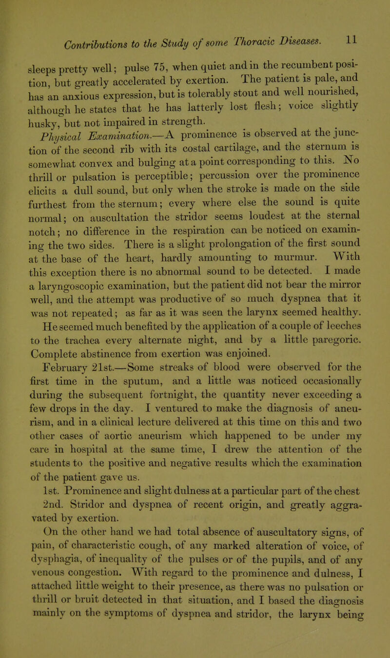 sleeps pretty well; pulse 75, when quiet and in the recumbent posi- tion, but greatly accelerated by exertion. The patient is pale, and has In anxious expression, but is tolerably stout and well nourished, althouoh he states that he has latterly lost flesh; voice slightly husky, but not impaired m strength. Phjsical Examination.—A prominence is observed at the junc- tion of the second rib ^vith its costal cartilage, and the sternum is somewhat convex and bulging at a point corresponding to this. No thrill or pulsation is perceptible; percussion over the prominence elicits a dull sound, but only when the stroke is made on the side furthest from the sternum; every where else the sound is quite normal; on auscultation the stridor seems loudest at the sternal notch; no diflference in the respiration can be noticed on examin- ing the two sides. There is a slight prolongation of the first sound at the base of the heart, hardly amounting to murmur. With this exception there is no abnormal sound to be detected. I made a laryngoscopic examination, but the patient did not bear the miiTor well, and the attempt was productive of so much dyspnea that it was not repeated; as far as it was seen the larynx seemed healthy. He seemed much benefited by the application of a couple of leeches to the trachea every alternate night, and by a little paregoric. Complete abstinence from exertion was enjoined. February 21st.—Some streaks of blood were observed for the first time in the sputum, and a little was noticed occasionally during the subsequent fortnight, the quantity never exceeding a few drops in the day. I ventured to make the diagnosis of aneu- rism, and in a clinical lecture delivered at this time on this and two other cases of aortic aneurism which happened to be under my care in hospital at the same time, I drew the attention of the students to the positive and negative results which the examination of the patient gave us. 1st. Prominence and slight dulness at a particular part of the chest 2nd. Stridor and dyspnea of recent origin, and greatly aggra- vated by exertion. On the other hand we had total absence of auscultatory signs, of pain, of characteristic cough, of any marked alteration of voice, of dysphagia, of inequality of the pulses or of the pupils, and of any venous congestion. With regard to the prominence and dulness, I attached little weight to their presence, as there was no pulsation or thrill or bruit detected in that situation, and I based the diagnosis mainly on the symptoms of dyspnea and stridor, the larynx being