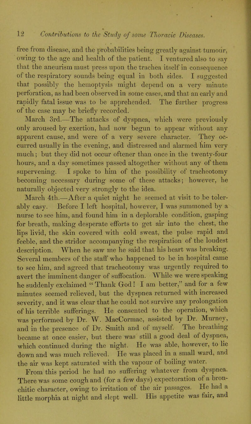 free from disease, and the probabilities being greatly against tumour, owing to the age and health of the patient. I ventured also to say that the aneurism must press upon the trachea itself in consequence of the respiratory sounds being equal in both sides. I suggested that possibly the hemoptysis might depend on a very minute perforation, as had been observed in some cases, and that an early and rapidly fatal issue was to be apprehended. The further progress of the case may be briefly recorded. March 3rd.—The attacks of dyspnea, which were previously only aroused by exertion, had now begun to appear Avithout any apparent cause, and were of a very severe character. They oc- curred usually in the evening, and distressed and alarmed him very much; but they did not occur oftener than once in the twenty-four hours, and a day sometimes passed altogether without any of them supervening. I spoke to him of the possibility of tracheotomy becoming necessary during some of these attacks; however, he naturally objected very strongly to the idea. March 4th.—After a quiet night he seemed at visit to be toler- ably easy. Before I left hospital, however, I was summoned by a nurse to see him, and found him in a deplorable condition, gasping for breath, making desperate eflbrts to get air into the chest, the lips livid, the skin covered with cold sweat, the pulse rapid and feeble, and the stridor accompanying the respiration of the loudest description. When he saw me he said that his heart was breaking. Several members of the stafl who happened to be in hospital came to see him, and agreed that tracheotomy was urgently required to avert the imminent danger of suffocation. While we Avere speaking he suddenly exclaimed  Thank God! I am better, and for a few minutes seemed relieved, but the dyspnea returned with increased severity, and it was clear that he could not survive any prolongation of his terrible sufferings. He consented to the operation, which was performed by Dr. W. MacCormac, assisted by Dr. Murney, and in the presence of Dr. Smith and of myself The breathing became at once easier, but there was still a good deal of dyspnea, which continued during the night. He was able, however, to lie down and was much relieved. He was placed in a small ward, and the air Avas kept saturated with the vapour of boiling water. From this period he had no suffering whatever from dyspnea. There was some cough and (for a few days) expectoration of a bron- chitic character, owing to irritation of the air passages. He had a little morphia at night and slept well. His appetite was fair, and