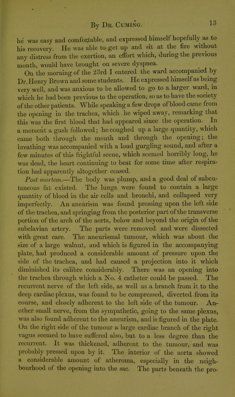 he was easy and comfoutable, and expressed himself hopefully as to his recovery. He was able to get up and sit at the fire without any distress from the exertion, an effort which, during the previous month, would have brought on severe dyspnea. On the morning of the 23rd I entered the ward accompanied by Dr. Henry Brown and some students. He expressed himself as being very well, and was anxious to be allowed to go to a larger ward, in which he had been previous to the operation, so as to have the society of the other patients. While speaking a few drops of blood came from the opening in the trachea, which he wiped away, remarking that this was the first blood that had appeared since the operation. In a moment a gush followed; he coughed up a large quantity, which came both through the mouth and through the opening; the breathing was accompanied with a loud gurgling sound, and after a few minutes of this frightful scene, which seemed hon-ibly long, he was dead, the heart continuing to beat for some time after respira- tion had apparently altogether ceased. Post mortem.—The body was plump, and a good deal of subcu- taneous fat existed. The lungs were found to contain a large quantity of blood in the au' cells and bronchi, and collapsed very imperfectly. An aneurism was found pressing upon the left side of the trachea, and springing from the posterior part of the transverse portion of the arch of the aorta, below and beyond the origin of the subclavian artery. The parts were removed and were dissected with great care. The aneurismal tumour, which was about the size of a large walnut, and which is figured in the accompanying plate, had produced a considerable amount of pressure upon the side of the trachea, and had caused a projection into it which diminished its calibre considerably. There was an opening into the trachea through which a No. 4 catheter could be passed. The recurrent nerve of the left side, as well as a branch from it to the deep cardiac plexus, was found to be compressed, diverted from its course, and closely adherent to the left side of the tumour. An- other small nerve, from the sympathetic, going to the same plexus, was also found adherent to the aneurism, and is figured in the plate. On the right side of the tumour a large cardiac branch of the right vagus seemed to have suffered also, but to a less degree than the recurrent. It was thickened, adherent to the tumour, and was probably pressed upon by it. The interior of the aorta showed a considerable amount of atheroma, especially in the neigh- bourhood of the opening into the sac. The parts beneath the pro-