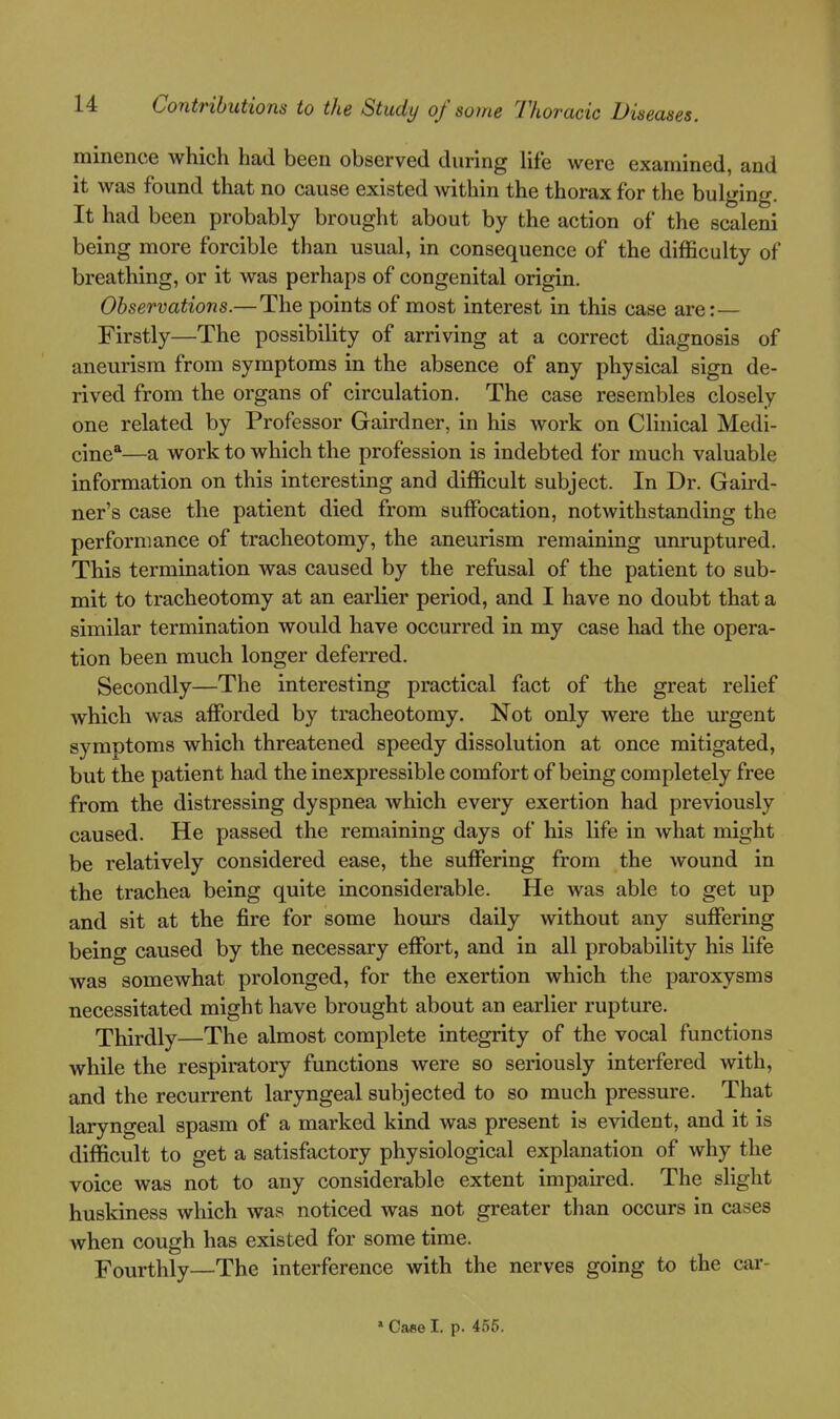 minence which had been observed during life were examined, and it was found that no cause existed within the thorax for the bulging. It had been probably brought about by the action of the scaleni being more forcible than usual, in consequence of the difficulty of breathing, or it was perhaps of congenital origin. Observations.—The points of most interest in this case are:— Firstly—The possibility of arriving at a correct diagnosis of aneurism from symptoms in the absence of any physical sign de- rived from the organs of circulation. The case resembles closely one related by Professor Gairdner, in his work on Clinical Medi- cine*—a work to which the profession is indebted for much valuable information on this interesting and difficult subject. In Dr. Gaird- ner's case the patient died from suffocation, notwithstanding the performance of tracheotomy, the aneurism remaining unruptured. This termination was caused by the refusal of the patient to sub- mit to tracheotomy at an earlier period, and I have no doubt that a similar termination would have occurred in my case had the opera- tion been much longer deferred. Secondly—The interesting practical fact of the great relief which was afforded by tracheotomy. Not only were the urgent symptoms which threatened speedy dissolution at once mitigated, but the patient had the inexpressible comfort of being completely free from the distressing dyspnea which every exertion had previously caused. He passed the remaining days of his life in what might be relatively considered ease, the suffering from the wound in the trachea being quite inconsiderable. He was able to get up and sit at the fire for some hours daily without any suffering being caused by the necessary effort, and in all probability his life was somewhat prolonged, for the exertion which the paroxysms necessitated might have brought about an earlier rupture. Thirdly—The almost complete integrity of the vocal functions while the respiratory functions were so seriously interfered with, and the recurrent laryngeal subjected to so much pressure. That laryngeal spasm of a marked kind was present is evident, and it is difficult to get a satisfactory physiological explanation of why the voice was not to any considerable extent impaired. The slight huskiness which was noticed was not greater than occurs in cases when cough has existed for some time. Fourthly—The interference with the nerves going to the car- » Case I. p. 4.56.