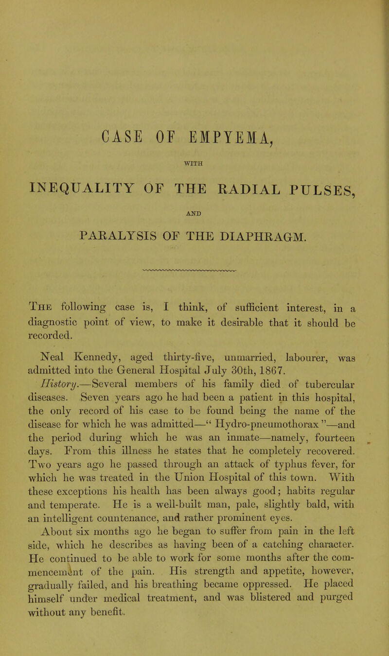 CASE OF EMPYEMA, WITH INEQUALITY OF THE RADIAL PULSES, AND PARALYSIS OF THE DIAPHRAGM. The following case is, I think, of sufficient interest, in a diagnostic point of view, to make it desirable that it should be recorded. Neal Kennedy, aged thirty-five, unmarried, labourer, was admitted into the General Hospital July 30th, 1867. History.—Several members of his family died of tubercular diseases. Seven years ago he had been a patient in this hospital, the only record of his case to be found being the name of the disease for which he was admitted— Hydro-pneumothorax —and the period during which he was an inmate—namely, fourteen days. From this illness he states that he completely recovered. Two years ago he passed through an attack of typhus fever, for which he was treated in the Union Hospital of this town. With these exceptions his health has been always good; habits regular and temperate. He is a well-built man, pale, slightly bald, with an intelligent countenance, and rather prominent eyes. About six months ago he began to suffer from pain in the left side, which he describes as having been of a catching character. He continued to be able to work for some months after the com- mencemvint of the pain. His strength and appetite, however, gradually failed, and his breathing became oppressed. He placed himself under medical treatment, and was blistered and purged without any benefit.