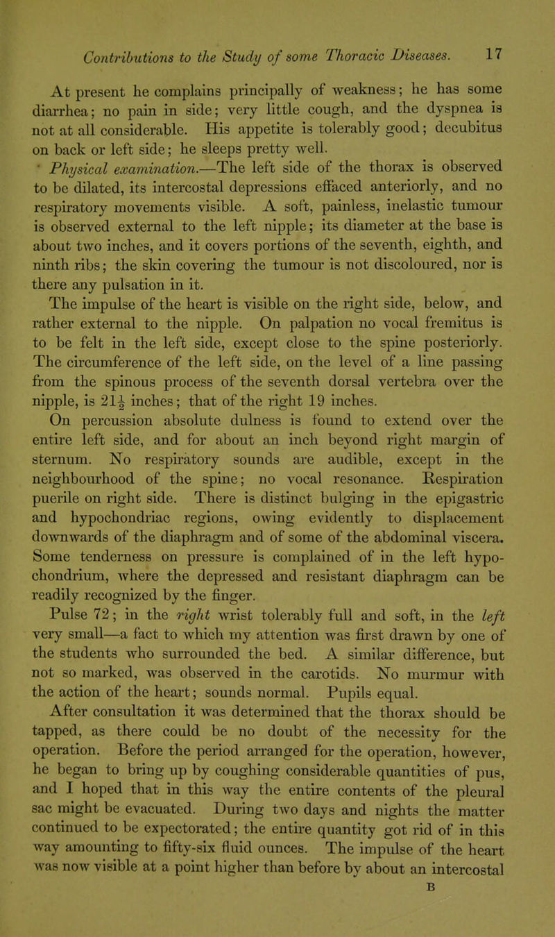 At present he complains principally of weakness; he has some diarrhea; no pain in side; very little cough, and the dyspnea is not at all considerable. His appetite is tolerably good; decubitus on back or left side; he sleeps pretty well. ■ Physical examination.—The left side of the thorax is observed to be dilated, its intercostal depressions effaced anteriorly, and no respiratory movements visible. A soft, painless, inelastic tumour is observed external to the left nipple; its diameter at the base is about two inches, and it covers portions of the seventh, eighth, and ninth ribs; the skin covering the tumour is not discoloured, nor is there any pulsation in it. The impulse of the heart is visible on the right side, below, and rather external to the nipple. On palpation no vocal fremitus is to be felt in the left side, except close to the spine posteriorly. The circumference of the left side, on the level of a line passing from the spinous process of the seventh dorsal vertebra over the nipple, is 21^ inches; that of the right 19 inches. On percussion absolute dulness is found to extend over the entire left side, and for about an inch beyond right margin of sternum. No respu'atory sounds are audible, except in the neighbourhood of the spine; no vocal resonance. Respiration puerile on right side. There is distinct bulging in the epigastric and hypochondriac regions, owing evidently to displacement do^vnwards of the diaphragm and of some of the abdominal viscera. Some tenderness on pressure is complained of in the left hypo- chondrium, where the depressed and resistant diaphragm can be readily recognized by the finger. Pulse 72; in the right wrist tolerably full and soft, in the left very small—a fact to which my attention was first drawn by one of the students who surrounded the bed. A similar difference, but not so marked, was observed in the carotids. No murmur with the action of the heart; sounds normal. Pupils equal. After consultation it was determined that the thorax should be tapped, as there could be no doubt of the necessity for the operation. Before the period arranged for the operation, however, he began to bring up by coughing considerable quantities of pus, and I hoped that in this way the entire contents of the pleural sac might be evacuated. During two days and nights the matter continued to be expectorated; the entire quantity got rid of in this way amounting to fifty-six fluid ounces. The impulse of the heart was now visible at a point higher than before by about an intercostal B