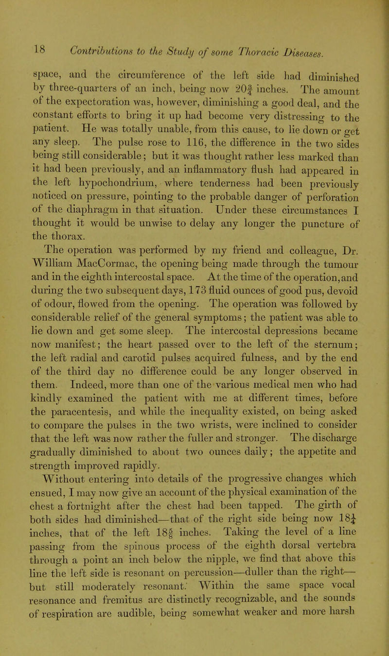 space, and the circumference of the left side had diminished by three-quarters of an inch, being now 20| inches. The amount of the expectoration was, however, diminishing a good deal, and the constant efforts to bring it up had become very distressing to the patient. He was totally unable, from this cause, to lie down or get ^ any sleep. The pulse rose to 116, the difference in the two sides being still considerable; but it was thought rather less marked than it had been previously, and an inflammatory flush had appeared in the left hypochondrium, where tenderness had been previously noticed on pressure, pointing to the probable danger of perforation of the diaphragm in that situation. Under these circumstances I thought it would be unwise to delay any longer the puncture of the thorax. The operation was performed by my friend and colleague. Dr. William MacCormac, the opening being made through the tumour and in the eighth intercostal space. At the time of the operation, and during the two subsequent days, 173 fluid ounces of good pus, devoid of odour, flowed from the opening. The operation was followed by considerable relief of the general symptoms; the patient was able to lie down and get some sleep. The intercostal depressions became now manifest; the heart passed over to the left of the sternum; the left radial and carotid pulses acquired fulness, and by the end of the third day no difference could be any longer observed in them. Indeed, more than one of the various medical men who had kindly examined the patient with me at different times, before the paracentesis, and while the inequality existed, on being asked to compare the pulses in the two wrists, were inclined to consider that the left was now rather the fuller and stronger. The discharge gradually diminished to about two ounces daily; the appetite and strength improved rapidly. Without entering into details of the progressive changes which ensued, I may now give an account of the physical examination of the chest a fortnight after the chest had been tapped. The girth of both sides had diminished—that of the right side being now 18^ inches, that of the left 18| inches. Taking the level of a line passing from the spinous process of the eighth dorsal vertebra through a point an inch below the nipple, we find that above this line the left side is resonant on percussion—duller than the right— but still moderately resonant; Within the same space vocal resonance and fremitus are distinctly recognizable, and the sounds of respiration are audible, being somewhat weaker and more harsh