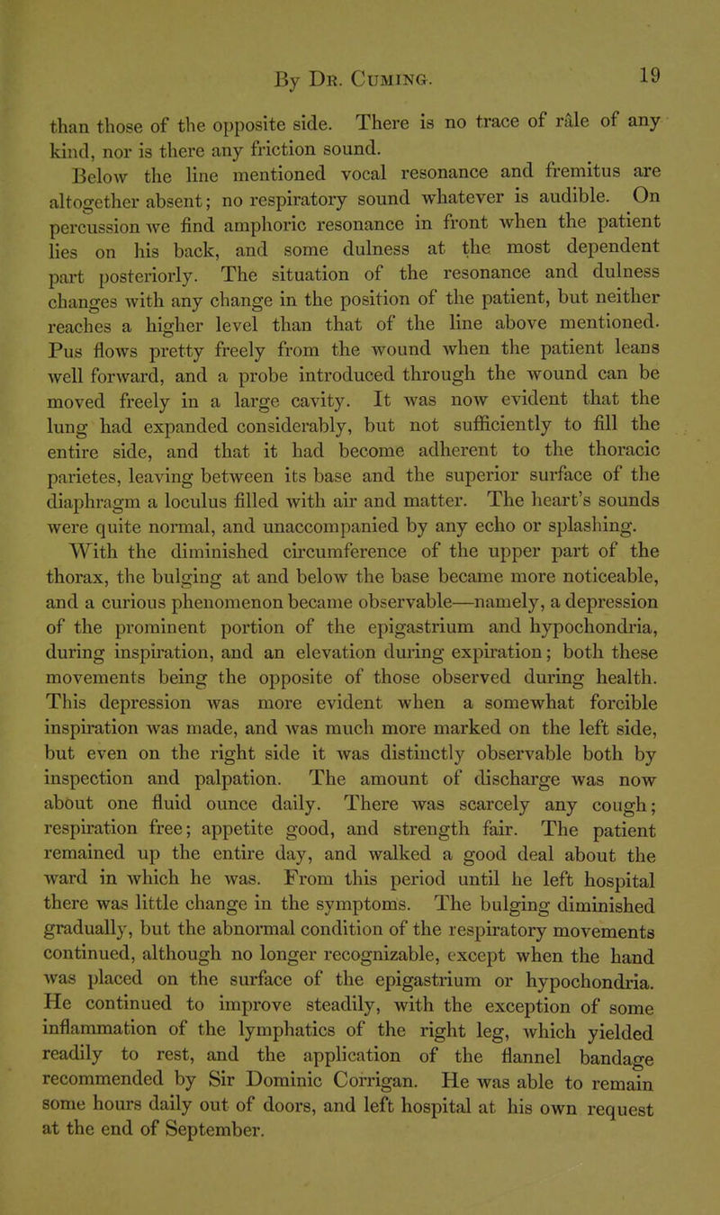 than those of the opposite side. There is no trace of rale of any kind, nor is there any friction sound. Below the line mentioned vocal resonance and fremitus are altogether absent; no respiratory sound whatever is audible. On percussion we find amphoric resonance in front when the patient lies on his back, and some dulness at the most dependent part posteriorly. The situation of the resonance and dulness changes with any change in the position of the patient, but neither reaches a higher level than that of the line above mentioned. Pus flows pretty freely from the wound when the patient leans well forward, and a probe introduced through the wound can be moved freely in a large cavity. It was now evident that the lung had expanded considerably, but not sufficiently to fill the entire side, and that it had become adherent to the thoracic parietes, leaving between its base and the superior surface of the diaphragm a loculus filled with air and matter. The heart's sounds were quite normal, and unaccompanied by any echo or splashing. With the diminished circumference of the upper part of the thorax, the bulging at and below the base became more noticeable, and a curious phenomenon became observable—namely, a depression of the prominent portion of the epigastrium and hypochondria, during inspiration, and an elevation during expiration; both these movements being the opposite of those observed during health. This depression was more evident when a somewhat forcible inspiration was made, and was much more marked on the left side, but even on the right side it was distinctly observable both by inspection and palpation. The amount of discharge was now about one fluid ounce daily. There was scarcely any cough; respiration free; appetite good, and strength fair. The patient remained up the entire day, and walked a good deal about the ward in which he was. From this period until he left hospital there was little change in the symptoms. The bulging diminished gradually, but the abnormal condition of the respiratory movements continued, although no longer recognizable, except when the hand was placed on the surface of the epigastrium or hypochondria. He continued to improve steadily, with the exception of some inflammation of the lymphatics of the right leg, which yielded readily to rest, and the application of the flannel bandage recommended by Sir Dominic Corrigan. He was able to remain some hours daily out of doors, and left hospital at his own request at the end of September.