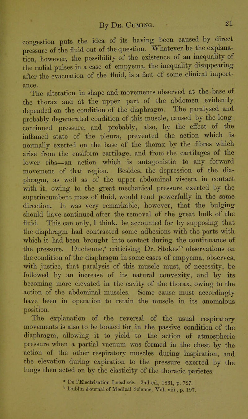congestion puts the idea of its having been caused by direct pressure of the fluid out of the question. Whatever be the explana- tion, however, the possibility of the existence of an inequality of tlie radial pulses in a case of empyema, the inequality disappearing after the evacuation of the fluid, is a fact of some clinical import- ance. The alteration in shape and movements observed at the base of the thorax and at the upper part of the abdomen evidently depended on the condition of the diaphragm. The paralysed and probably degenerated condition of this muscle, caused by the long- continued pressure, and probably, also, by the effect of the inflamed state of the pleura, prevented the action which is normally exerted on the base of the thorax by the fibres which arise from the ensiform cartilage, and from the cartilages of the lower ribs—an action which is antagonistic to any forward movement of that region. Besides, the depression of the dia- phragm, as well as of the upper abdominal viscera in contact with it, owing to the great mechanical pressure exerted by the superincumbent mass of fluid, would tend powerfully in the same direction. It was very remarkable, however, that the bulging should have continued after the removal of the great bulk of the fluid. This can only, I think, be accounted for by supposing that the diaphragm had contracted some adhesions with the parts with which it had been brought into contact during the continuance of the pressure. Duchenne, criticising Dr. Stokes' observations on the condition of the diaphragm in some cases of empyema, observes, with justice, that paralysis of this muscle must, of necessity, be followed by an increase of its natural convexity, and by its becoming more elevated in the cavity of the thorax, owing to the action of the abdominal muscles. Some cause must accordingly have been in operation to retain the muscle in its anomalous position. The explanation of the reversal of the usual respiratory movements is also to be looked for in the passive condition of the diaphragm, allowing it to yield to the action of atmospheric pressure when a partial vacuum was formed in the chest by the action of the other respiratory muscles during inspiration, and the elevation during expiration to the pressure exerted by the lungs then acted on by the elasticity of the thoracic parietes. * De rElectrisatioii Localis^e. 2nd ed., 1861, p. 727. Dublin Journal of Medical Science, Vol. viii., p. 197.