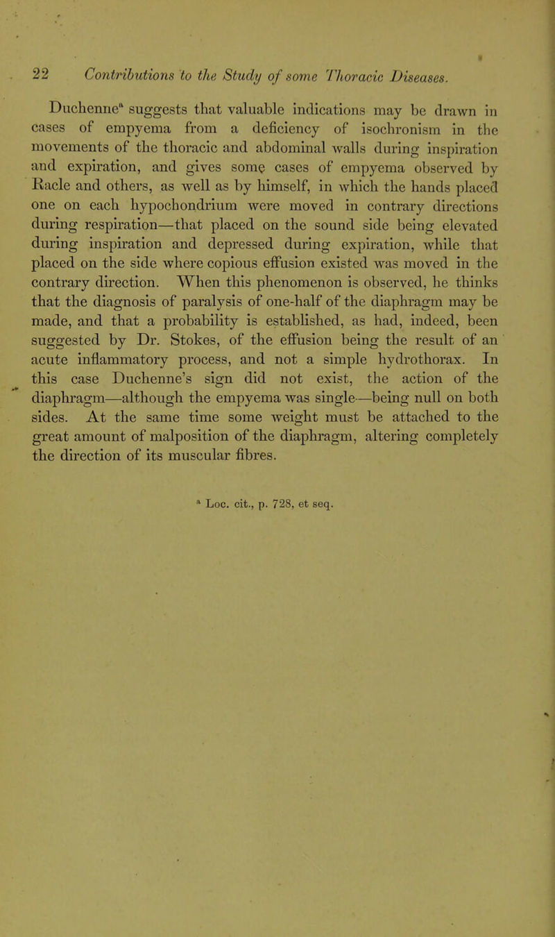 Duchenne suggests that valuable indications may be drawn in cases of empyema from a deficiency of isochronisra in the movements of the thoracic and abdominal walls during inspiration and expiration, and gives some cases of empyema observed by Racle and others, as well as by himself, in which the hands placed one on each hypochondrium were moved in contrary directions during respiration—that placed on the sound side being elevated during inspiration and depressed during expiration, while that placed on the side where copious effusion existed was moved in the contrary direction. When this phenomenon is observed, he thinks that the diagnosis of paralysis of one-half of the diaphragm may be made, and that a probability is established, as had, indeed, been suggested by Dr. Stokes, of the effusion being the result of an acute inflammatory process, and not a simple hydro thorax. In this case Duchenne's sign did not exist, the action of the diaphragm—although the empyema was single—being null on both sides. At the same time some weight must be attached to the great amount of malposition of the diaphragm, altering completely the direction of its muscular fibres. * Loc. cit., p. 728, et seq.