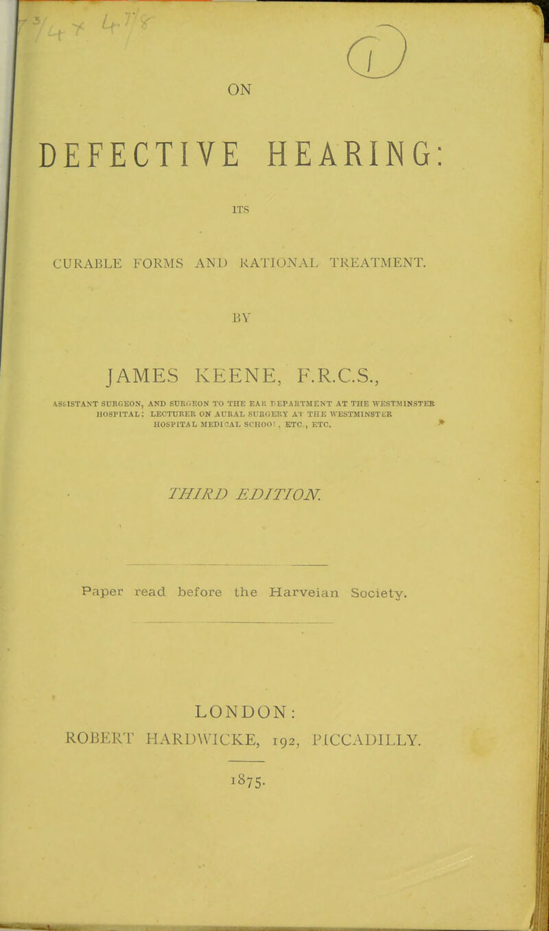 ON DEFECTIVE HEARING: ITS CURABLE FORMS AND RATIONAL TREATMENT. JiY JAMES KEENE, F.R.C.S., ASSISTANT SURGEON', AND SUnOEON TO THE EAK PEPAltTMENT AT THE WESTMINSTEB hospital: LECTUREK on ADRAL SIinCiERY Al THE WESTMINSTER HOSPITAL MEDIflAL SCHOOl , ETC., ETC. * THIRD EDITION. Paper read before the Harveian Society. | LONDON: ROBERT HARUWICKE, 192, PICCADILLY. 1875-