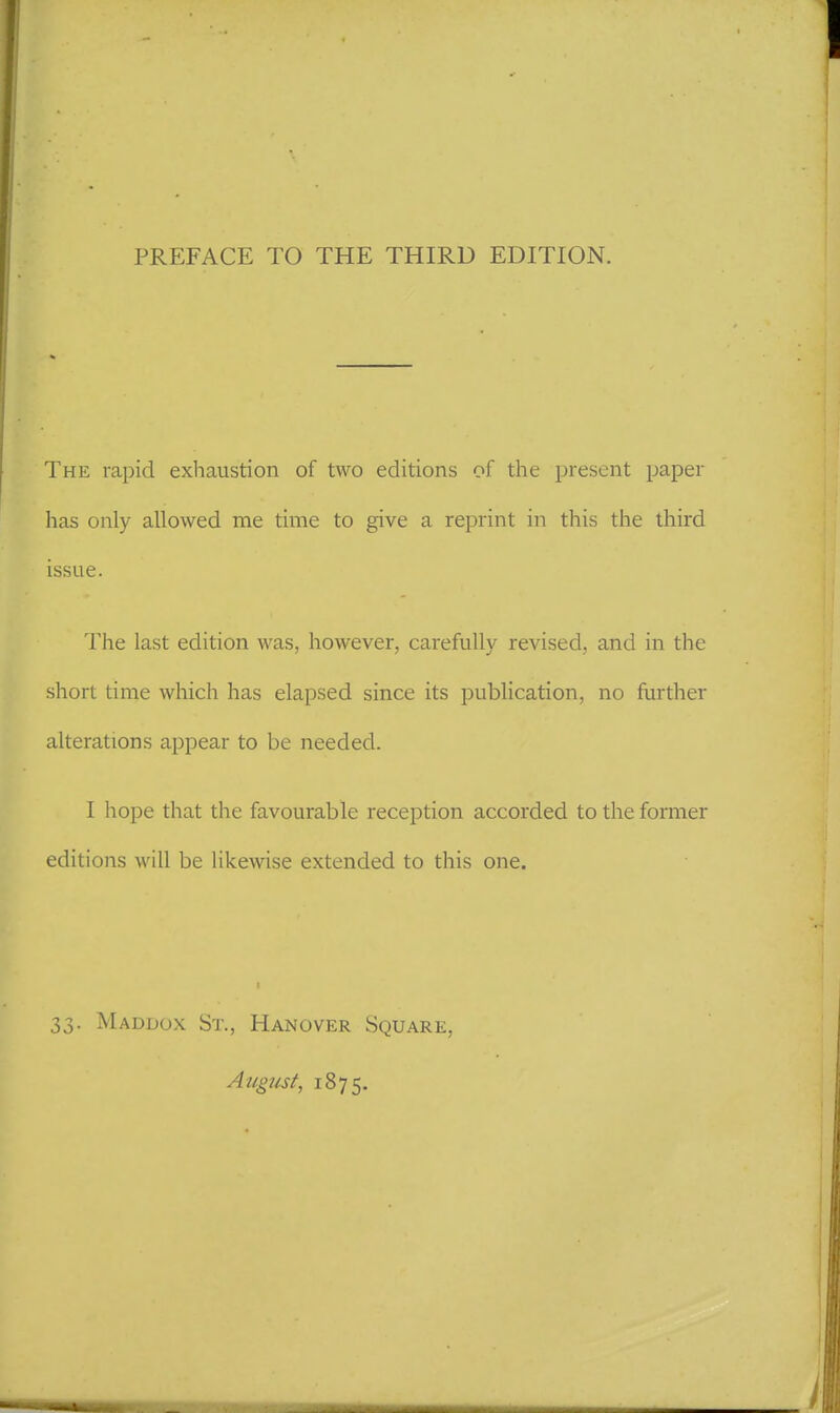 PREFACE TO THE THIRD EDITION. The rapid exhaustion of two editions of the present paper has only allowed me time to give a reprint in this the third issue. The last edition was, however, carefully revised, and in the short time which has elapsed since its publication, no further alterations appear to be needed. I hope that the favourable reception accorded to the former editions will be likewise extended to this one. I 33. Maddox St., Hanover Square, August, 1875.