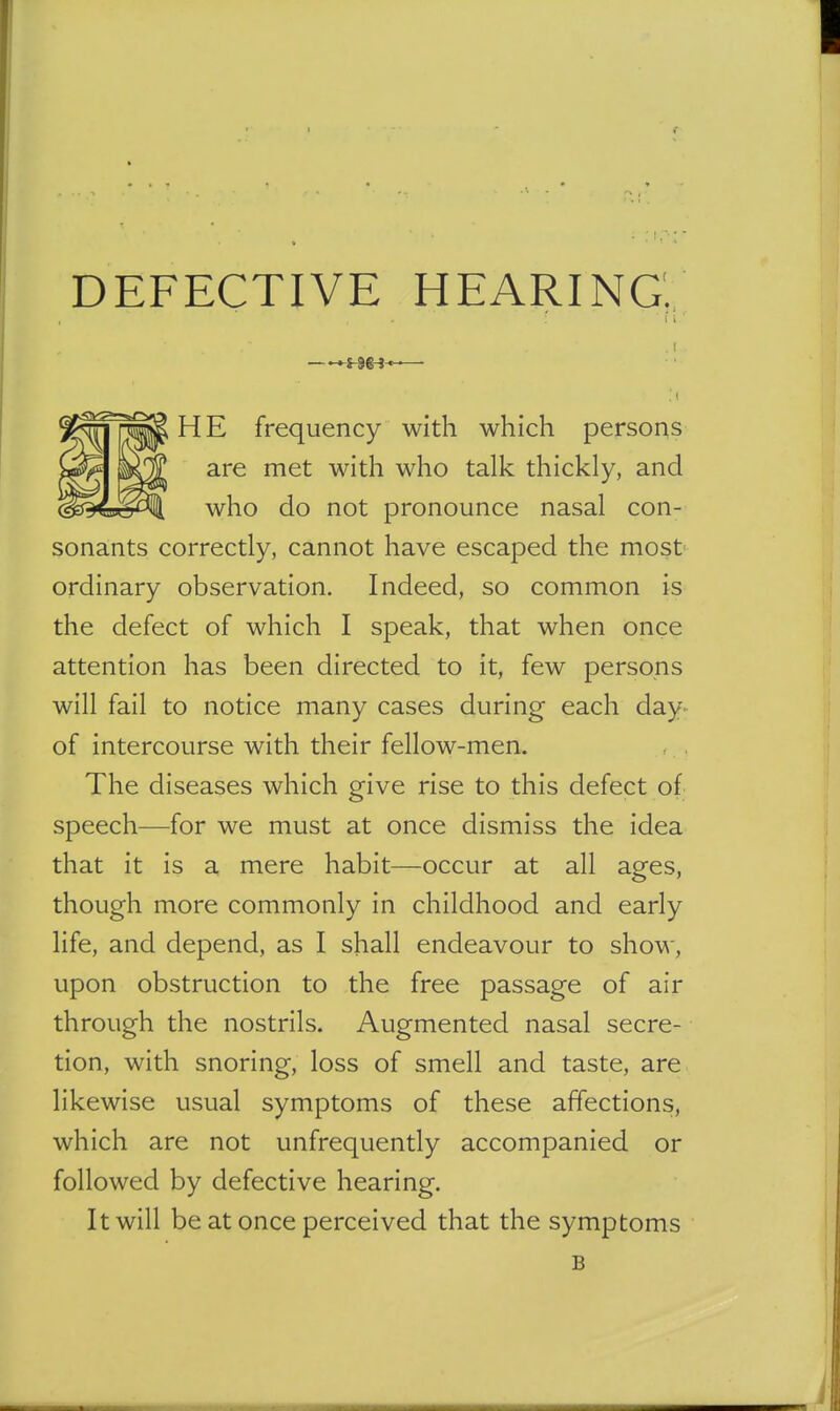 DEFECTIVE HEARING; f i ' ^S-9&^-t-—■ ■ ( HE frequency with which persons are met with who talk thickly, and who do not pronounce nasal con- sonants correctly, cannot have escaped the most ordinary observation. Indeed, so common is the defect of which I speak, that when once attention has been directed to it, few persons will fail to notice many cases during each day- of intercourse with their fellow-men. The diseases which give rise to this defect of speech—for we must at once dismiss the idea that it is a mere habit—occur at all ages, though more commonly in childhood and early life, and depend, as I shall endeavour to show, upon obstruction to the free passage of air through the nostrils. Augmented nasal secre- tion, with snoring, loss of smell and taste, are likewise usual symptoms of these affections, which are not unfrequently accompanied or followed by defective hearing. It will be at once perceived that the symptoms B