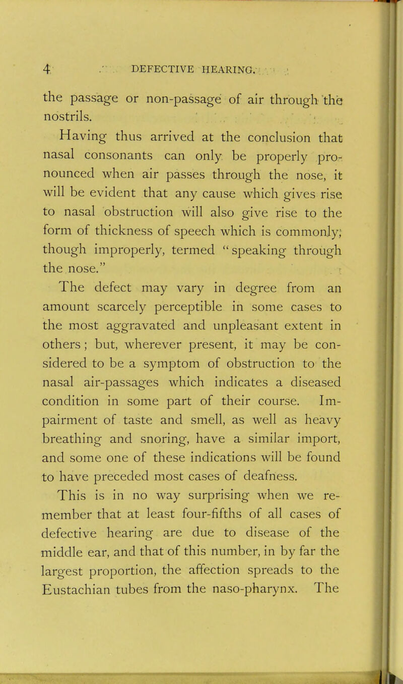 the passage or non-passage of air through the nostrils. H aving thus arrived at the conclusion that nasal consonants can only be properly pro- nounced when air passes through the nose, it will be evident that any cause which gives rise to nasal obstruction will also give rise to the form of thickness of speech which is commonly; though improperly, termed speaking through the nose. The defect may vary in degree from an amount scarcely perceptible in some cases to the most aggravated and unpleasant extent in others; but, wherever present, it may be con- sidered to be a symptom of obstruction to the nasal air-passages which indicates a diseased condition in some part of their course. Im- pairment of taste and smell, as well as heavy breathing and snoring, have a similar import, and some one of these indications will be found to have preceded most cases of deafness. This is in no way surprising when we re- member that at least four-fifths of all cases of defective hearing are due to disease of the middle ear, and that of this number, in by far the largest proportion, the affection spreads to the Eustachian tubes from the naso-pharynx. The