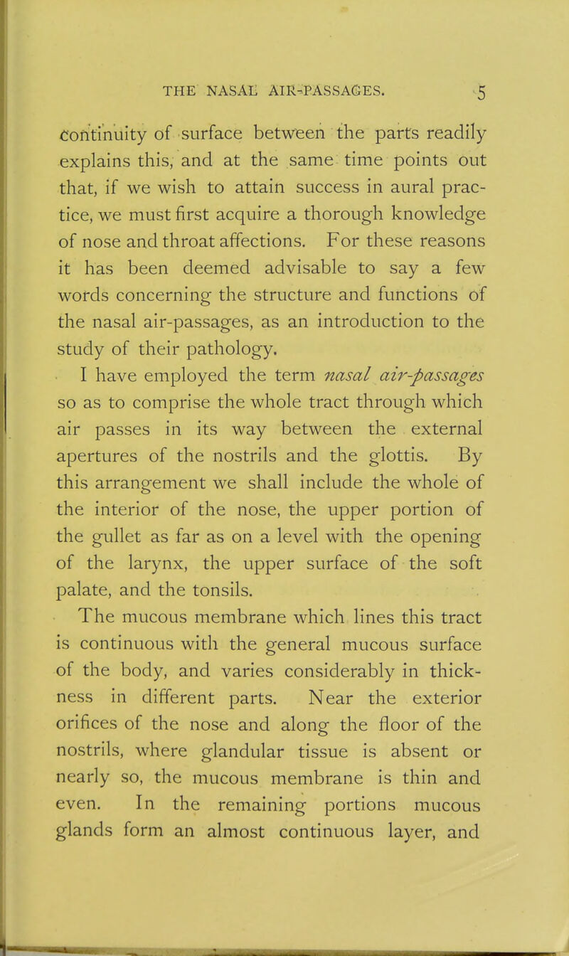 THE NASAL AIR-PASSAGES. ^5 Continuity of surface between the parts readily explains this, and at the same time points out that, if we wish to attain success in aural prac- tice, we must first acquire a thorough knowledge of nose and throat affections. For these reasons it has been deemed advisable to say a few words concerning the structure and functions of the nasal air-passages, as an introduction to the study of their pathology. I have employed the term nasal air-passages so as to comprise the whole tract through which air passes in its way between the external apertures of the nostrils and the glottis. By this arrangement we shall include the whole of the interior of the nose, the upper portion of the gullet as far as on a level with the opening of the larynx, the upper surface of the soft palate, and the tonsils. The mucous membrane which lines this tract is continuous with the general mucous surface of the body, and varies considerably in thick- ness in different parts. Near the exterior orifices of the nose and along the floor of the nostrils, where glandular tissue is absent or nearly so, the mucous membrane is thin and even. In the remaining portions mucous glands form an almost continuous layer, and