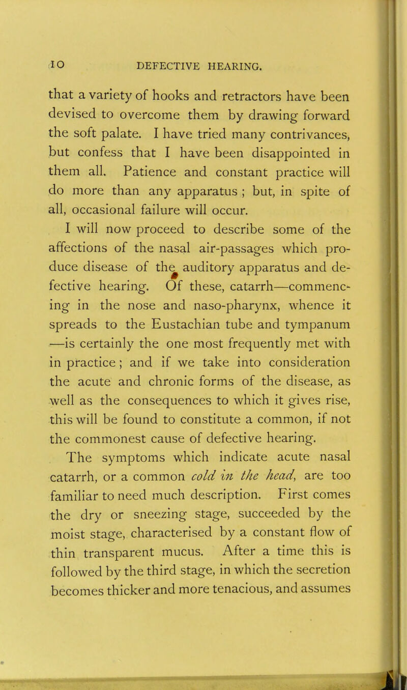 that a variety of hooks and retractors have been devised to overcome them by drawing forward the soft palate. I have tried many contrivances, but confess that I have been disappointed in them all. Patience and constant practice will do more than any apparatus ; but, in spite of all, occasional failure will occur. I will now proceed to describe some of the affections of the nasal air-passages which pro- duce disease of th^ auditory apparatus and de- fective hearing. Of these, catarrh—commenc- ing in the nose and naso-pharynx, whence it spreads to the Eustachian tube and tympanum —is certainly the one most frequently met with in practice; and if we take into consideration the acute and chronic forms of the disease, as well as the consequences to which it gives rise, this will be found to constitute a common, if not the commonest cause of defective hearing. The symptoms which indicate acute nasal catarrh, or a common cold in the head, are too familiar to need much description. First comes the dry or sneezing stage, succeeded by the moist stage, characterised by a constant flow of thin transparent mucus. After a time this is followed by the third stage, in which the secretion becomes thicker and more tenacious, and assumes