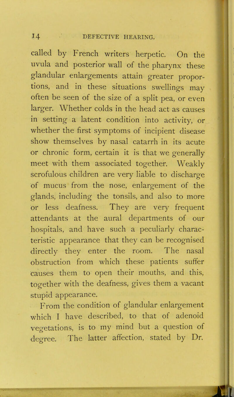 called by French writers herpetic. On the uvula and posterior wall of the pharynx these glandular enlargements attain greater propor- tions, and in these situations swellings may often be seen of the size of a split pea, or even larger. Whether colds in the head act as causes in setting a latent condition into activity, or whether the first symptoms of incipient disease show themselves by nasal catarrh in its acute or chronic form, certain it is that we generally meet with them associated together. Weakly scrofulous children are very liable to discharge of mucus from the nose, enlargement of the glands, including the tonsils, and also to more or less deafness. They are very frequent attendants at the aural departments of our hospitals, and have such a peculiarly charac- teristic appearance that they can be recognised directly they enter the room. The nasal obstruction from which these patients suffer causes them to open their mouths, and this, together with the deafness, gives them a vacant stupid appearance. From the condition of glandular enlargement which I have described, to that of adenoid vegetations, is to my mind but a question of degree. The latter affection, stated by Dr.