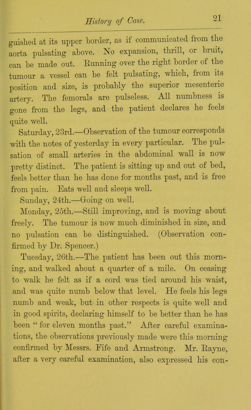 guislied at its upper border, as if communicated from tlie aorta pulsating above. No expansion, thrill, or bruit, can be made out. Eimning over tbe right border of the tumour a vessel can be felt pulsating, which, from its position and size, is probably the superior mesenteric artery. The femorals are pulseless. All numbness is gone from the legs, and the patient declares he feels quite well. Saturday, 23rd.—Observation of the tumour corresponds with the notes of yesterday in every particular. The pul- sation of small arteries in the abdominal wall is now pretty distinct. The patient is sitting up and out of bed, feels better than he has done for months past, and is fi'ee from pain. Eats well and sleeps well. Simday, 24th.—Going on well. Monday, 25th.—Still improving, and is moving about freely. The tumour is now much diminished in size, and no pulsation can be distinguished. (Observation con- firmed by Dr. Spencer.) Tuesday, 26th.—The patient has been out this morn- ing, and walked about a quarter of a mile. On ceasing to walk he felt as if a cord was tied around his waist, and was quite numb below that level. He feels his legs numb and weak, but in other respects is quite well and in good spirits, declaring himself to be better than he has been  for eleven months past. After careful examina- tions, the observations previously made were this morning confirmed by Messrs. Fife and Armstrong. Mr. Eayne, after a very careful examination, also expressed his con- I
