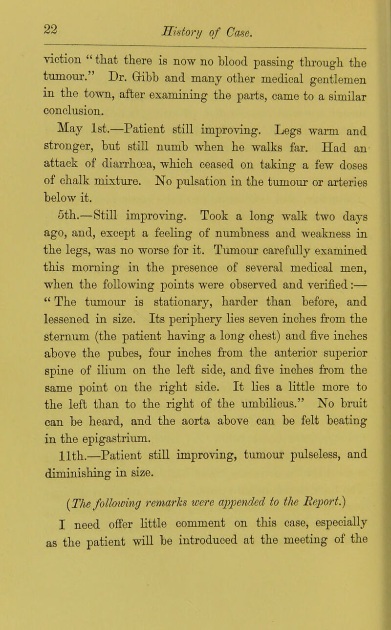 viction  that there is now no blood passing thi-ough the tumour. Dr. Gribb and many other medical gentlemen m the town, after examining the parts, came to a similar conclusion. May 1st.—Patient still improving. Legs warm and stronger, but still numb when he walks far. Had an attack of diarrhoea, which ceased on taking a few doses of chalk mixture. No pulsation in the tumour or arteries below it. 5th.—Still improving. Took a long walk two days ago, and, except a feeling of numbness and weakness in the legs, was no worse for it. Tumour carefully examined this morning in the presence of several medical men, when the following points were observed and verified:—  The tumour is stationary, harder than before, and lessened in size. Its periphery lies seven inches from the sternum (the patient having a long chest) and five inches above the pubes, four inches from the anterior superior spine of ilium on the left side, and five inches from the same point on the right side. It lies a little more to the left than to the right of the xmibilicus. No bruit can be heard, and the aorta above can be felt beating in the epigastrium. 11th.—Patient still improving, tumour pulseless, and diminishing in size. [The following remarks were appended to the Eejm-t.) I need offer little comment on this case, especially as the patient wiU be introduced at the meeting of the