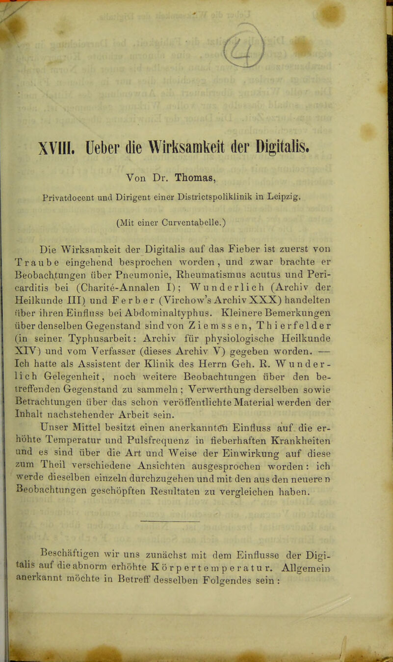 Von Dr. Thomas, Privatdocent und Dirigent einer Districtspoliklinik in Leipzig. (Mit einer Curventabelle.) Die Wirksamkeit der Digitalis auf das Fieber ist zuerst von Traube eingehend besprochen worden, und zwar brachte er Beobachtungen über Pneumonie, Rheumatismus acutus und Peri- carditis bei (Charite-Annalen I); Wunderlich (Archiv der Heilkunde III) und Ferber (Virchow's ArchivXXX) handelten über ihren Einflnss bei Abdominaltyphus. Kleinere Bemerkungen über denselben Gegenstand sind von Ziemssen, Thier felder (in seiner Typhusarbeit: Archiv für physiologische Heilkunde XIV) und vom Verfasser (dieses Archiv V) gegeben worden. — Ich hatte als Assistent der Klinik des Herrn Geh. R. Wunder- lich Gelegenheit, noch weitere Beobachtungen über den be- treffenden Gegenstand zu sammeln; Verwerthungderselben sowie Betrachtungen über das schon veröffentlichte Material werden der Inhalt nachstehender Arbeit sein. Unser Mittel besitzt einen anerkanntön Einfluss auf die er- höhte Temperatur und Pulsfrequenz in fieberhaften Krankheiten und es sind über die Art und Weise der Einwirkung auf diese zum Theil verschiedene Ansichten ausgesprochen worden: ich werde dieselben einzeln durchzugehen und mit den aus den neuere n Beobachtungen geschöpften Resultaten zu vergleichen haben. Beschäftigen wir uns zunächst mit dem Einflüsse der Digi- talis auf die abnorm erhöhte Körpertemperatur. Allgemein anerkannt möchte in Betreff' desselben Folgendes sein :