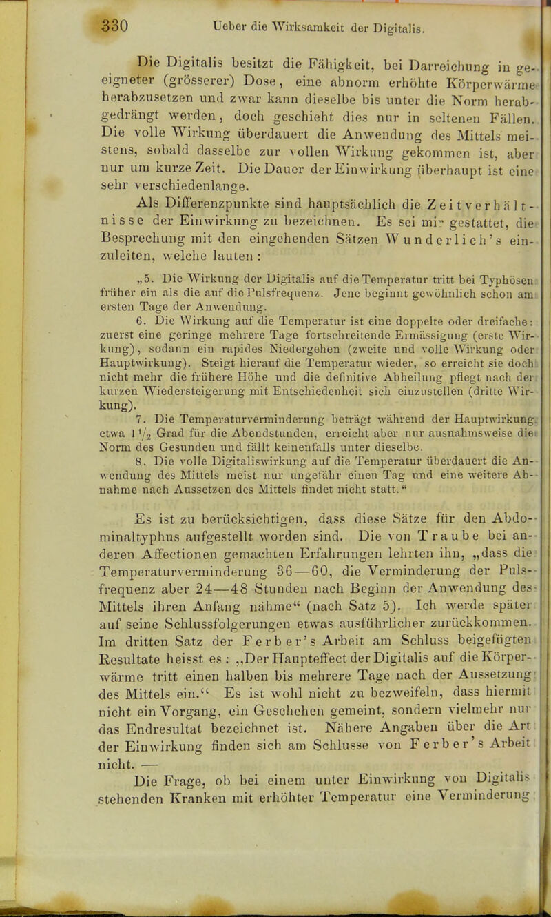 Die Digitalis besitzt die Fähigkeit, bei Darreichung in ge- eigneter (grösserer) Dose, eine abnorm erhöhte Körperwärrae herabzusetzen und zwar kann dieselbe bis unter die Norm herab- gedrängt werden, doch geschieht dies nur in seltenen Fällen. Die volle Wirkung überdauert die Anwendung des Mittels mei- stens, sobald dasselbe zur vollen Wirkung gekommen ist, aber nur um kurze Zeit. Die Dauer der Einwirkung überhaupt ist eine sehr verschiedenlange. Als Differenzpunkte sind hauptsächlich die Zeit Verhält- nisse der Einwirkung zu bezeichnen. Es sei mi- gestattet, die Besprechung mit den eingehenden Sätzen Wunderlich's ein- zuleiten, welche lauten : „5. Die Wirkung der Digitalis auf die Temperatur tritt bei Typhösen früher ein als die auf die Pulsfrequenz. Jene beginnt gewöhnlich schon am ersten Tage der Anwendung. 6. Die Wirkung auf die Temperatur ist eine doppelte oder dreifache: zuerst eine geringe mehrere Tage fortschreitende Ermässigung (erste Wir- kung) , sodann ein rapides Niedergehen (zweite und volle Wirkung oder Hauptwirkung). Steigt hierauf die Temperatur wieder, so erreicht sie doch nicht mehr die frühere Höhe und die definitive Abheilung pflegt nach der kurzen Wiedersteigerung mit Entschiedenheit sich einzustellen (dritte Wir- kung). 7. Die Temperaturverminderung beträgt während der Hauptwirkung, etwa 11/2 Grad für die Abendstunden, erreicht aber nur ausnahmsweise die Norm des Gesunden und fällt keinenfalls unter dieselbe. 8. Die volle Digitaliswirkung auf die Temperatur überdauert die An- wendung des Mittels meist nur ungefähr einen Tag und eine weitere Ab- nahme nach Aussetzen des Mittels findet nicht statt. Es ist zu berücksichtigen, dass diese Sätze für den Abdo-- minaltyphus aufgestellt worden sind. Die von Traube bei an- deren Affeetionen gemachten Erfahrungen lehrten ihn, „dass die Temperaturverminderung 36—60, die Verminderung der Puls- frequenz aber 24—48 Stunden nach Beginn der Anwendung des Mittels ihren Anfang nähme (nach Satz 5). Ich werde später auf seine Schlussfolgerungen etwas ausführlicher zurückkommen. Im dritten Satz der Ferber's Arbeit am Schluss beigefügten Resultate heisst es: „Der Haupteffect der Digitalis auf die Körper- wärme tritt einen halben bis mehrere Tage nach der Aussetzung des Mittels ein. Es ist wohl nicht zu bezweifeln, dass hiermit nicht ein Vorgang, ein Geschehen gemeint, sondern vielmehr nur das Endresultat bezeichnet ist. Nähere Angaben über die Art der Einwirkung finden sich am Schlüsse von Ferber's Arbeit nicht. — Die Frage, ob bei einem unter Einwirkung von Digitalis stehenden Kranken mit erhöhter Temperatur eine Verminderung
