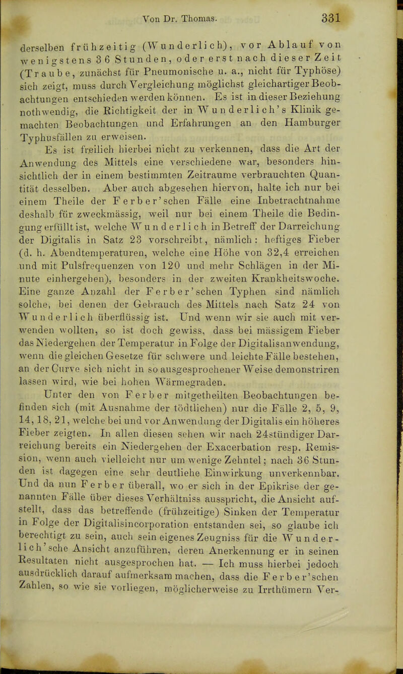 derselben frühzeitig (Wunderlich), vor Ablauf von wenigstens 36 Stunden, oder erst nach dieser Zeit (Traube, zunächst für Pneumonische u. a., nicht für Typhöse) sich zeigt, muss durch Vergleichung möglichst gleichartiger Beob- achtungen entschieden werden können. Es ist in dieser Beziehung nothweudig, die Richtigkeit der in W u n d er Ii c h' s Klinik ge- machten Beobachtungen und Erfahrungen an den Hamburger Typhusfällen zu erweisen. Es ist freilich hierbei nicht zu verkennen, dass die Art der Anwendung des Mittels eine verschiedene war, besonders hin- sichtlich der in einem bestimmten Zeiträume verbrauchten Quan- tität desselben. Aber auch abgesehen hiervon, halte ich nur bei einem Theile der Ferber'schen Fälle eine Inbetrachtnahme deshalb für zweckmässig, weil nur bei einem Theile die Bedin- gung erfüllt ist, welche Wunderlich in Betreff der Darreichung der Digitalis in Satz 23 vorschreibt, nämlich: heftiges Fieber (d. h. Abendtemperatureu, welche eine Höhe von 32,4 einreichen und mit Pulsfrequenzen von 120 und mehr Schlägen in der Mi- nute einhergehen), besonders in der zweiten Krankheitswoche. Eine ganze Anzahl der Ferber'schen Typhen sind nämlich solche, bei denen der Gebrauch des Mittels nach Satz 24 von Wunderlich überflüssig ist. Und wenn wir sie auch mit ver- wenden wollten, so ist doch gewiss, dass bei mässigem Fieber das Niedergehen der Temperatur in Folge der Digitalisanwendung, wenn die gleichen Gesetze für schwere und leichte Fälle bestehen, an derCurve sich nicht in so ausgesprochener Weise demonstriren lassen wird, wie bei hohen Wärmegraden. Unter den von F erb er mitoretheilten Beobachtungen be- finden sich (mit Ausnahme der tödtlichen) nur die Fälle 2, 5, 9, 14,18, 21, Avelche bei und vor Anwendung der Digitalis ein höheres Fieber zeigten. In allen diesen sehen wir nach 24stündiger Dar- reichung bereits ein Niedergehen der Exacerbation resp. Remis- sion, wenn auch vielleicht nur um wenige Zehntel; nach 36 Stun- den ist dagegen eine sehr deutliehe Einwirkung unverkennbar. Und da nun Ferber überall, wo er sich in der Epikrise der ge- nannten Fälle über dieses Verhältniss ausspricht, die Ansicht auf- stellt, dass das betreffende (frühzeitige) Sinken der Temperatur in Folge der Digitalisincorporation entstanden sei, so glaube ich berechtigt zu sein, auch sein eigenesZeugniss für die Wunder- lich sehe Ansicht anzuführen, deren Anerkennung er in seinen Resultaten nicht ausgesprochen hat. — Ich muss hierbei jedoch ausdrücklich darauf aufmerksam machen, dass die Ferber'schen Zahlen, so wie sie vorliegen, möglicherweise zu Irrthümern Ver-