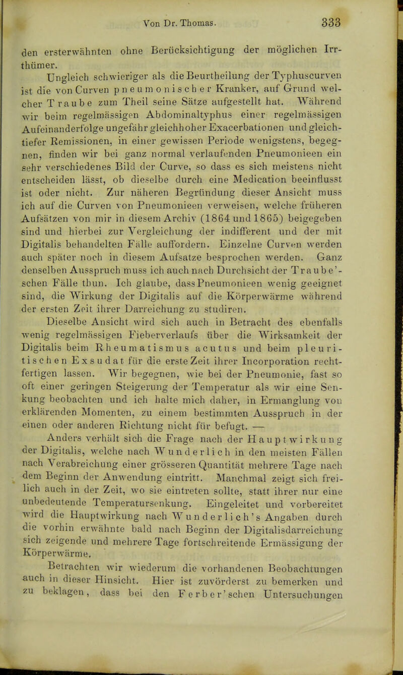 den ersterwähnten ohne Berücksichtigung der möglichen Irr- thümer. Ungleich schwieriger als die Beurtheilung der Typhuscurven ist die von Curven pneumonischer Kranker, auf Grund wel- cher Traube zum Theil seine Sätze aufgestellt hat. Während wir beim regelmässigen Abdominaltyphus einer regelmässigen Aufeinanderfolge ungefähr gleichhoher Exacerbationen und gleich- tiefer Remissionen, in einer gewissen Periode wenigstens, begeg- nen, finden wir bei ganz normal verlaufenden Pneumonieen ein sehr verschiedenes Bild der Curve, so dass es sich meistens nicht entscheiden lässt, ob dieselbe durch eine Medication beeinflusst ist oder nicht. Zur näheren Begründung dieser Ansicht muss ich auf die Curven von Pneumonieen verweisen, welche früheren Aufsätzen von mir in diesem Archiv (1864 und 1865) beigegeben sind und hierbei zur Vergleichung der indifferent und der mit Digitalis behandelten Fälle auffordern. Einzelne Curven werden auch später noch in diesem Aufsatze besprochen werden. Ganz denselben Ausspruch muss ich auch nach Durchsicht der Traube'- schen Fälle thun. Ich glaube, dass Pneumonieen wenig geeignet sind, die Wirkung der Digitalis auf die Körperwärme wahrend der ersten Zeit ihrer Darreichung zu studiren. Dieselbe Ansicht wird sich auch in Betracht des ebenfalls wenig regelmässigen Fieberverlaufs über die Wirksamkeit der Digitalis beim Rheumatismus acutus und beim pleuri- tischen Exsudat für die erste Zeit ihrer Incorporation recht- fertigen lassen. Wir begegnen, wie bei der Pneumonie, fast so oft einer geringen Steigerung der Temperatur als wir eine Sen- kung beobachten und ich halte mich daher, in Ermanglung von erklärenden Momenten, zu einem bestimmten Ausspruch in der einen oder anderen Richtung nicht für befugt. — Anders verhält sich die Frage nach der Haupt Wirkung der Digitalis, welche nach Wunderlich in den meisten Fällen nach Verabreichung einer grösseren Quantität mehrere Tage nach dem Beginn der Anwendung eintritt. Manchmal zeigt sich frei- lich auch in der Zeit, wo sie eintreten sollte, statt ihrer nur eine unbedeutende Temperatursenkung. Eingeleitet und vorbereitet wird die Hauptwirkung nach W u n d e r 1 i c h' s Angaben durch die vorhin erwähnte bald nach Beginn der Digitalisdarreichung sich zeigende und mehrere Tage fortschreitende Ermässigung der Körperwärme. Betrachten wir wiederum die vorhandenen Beobachtungen auch in dieser Hinsicht. Hier ist zuvörderst zu bemerken und zu beklagen, dass bei den F erb er'sehen Untersuchunsen