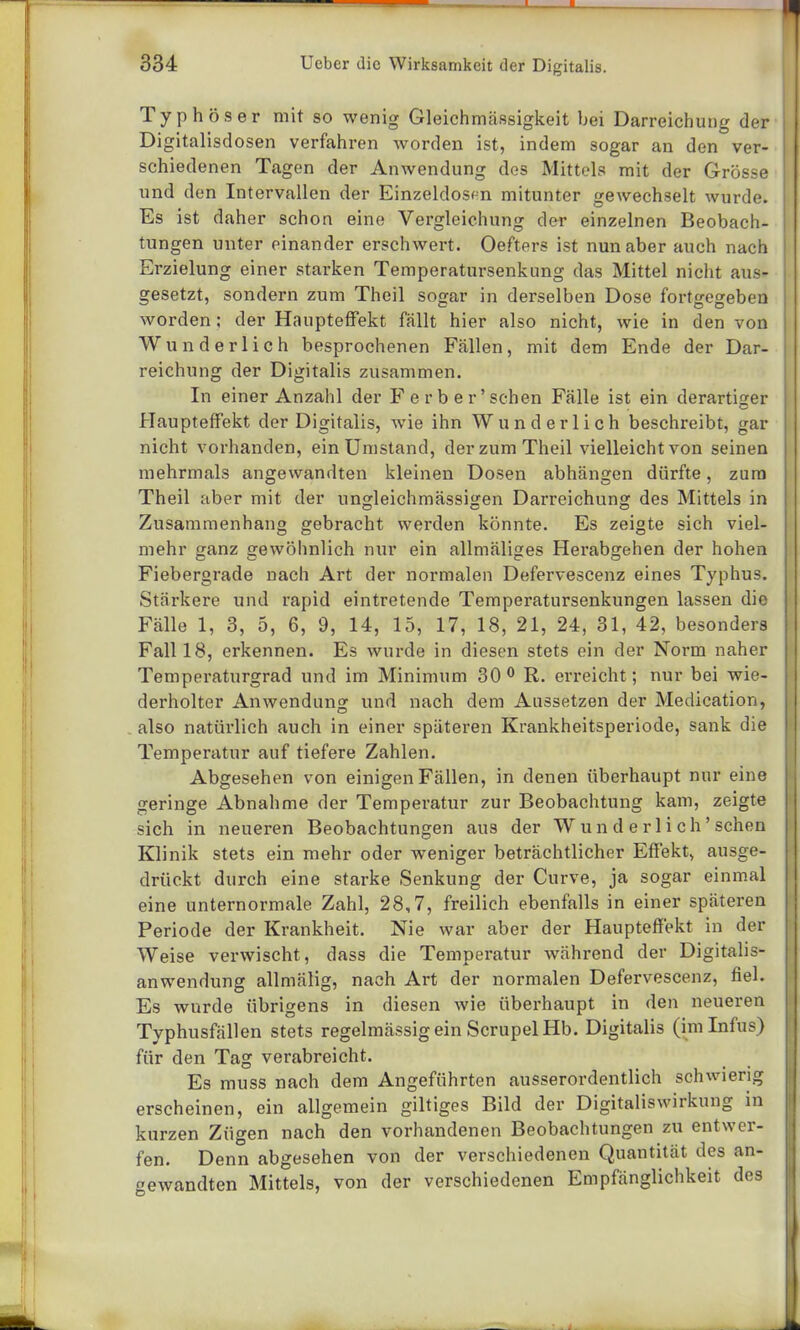 Typhöser mit so wenig Gleichmässigkeit bei Darreichung der Digitalisdosen verfahren worden ist, indem sogar an den ver- schiedenen Tagen der Anwendung des Mittels mit der Grösse und den Intervallen der Einzeldos<-n mitunter gewechselt wurde. Es ist daher schon eine Vergleichung der einzelnen Beobach- | tungen unter einander erschwert. Oefters ist nun aber auch nach Erzielung einer starken Temperatursenkung das Mittel nicht aus- gesetzt, sondern zum Theil sogar in derselben Dose fortgegeben worden ; der Haupteffekt fällt hier also nicht, wie in den von Wunderlich besprochenen Fällen, mit dem Ende der Dar- reichung der Digitalis zusammen. In einer Anzahl der F erb er'sehen Fälle ist ein derartiger Haupteffekt der Digitalis, wie ihn Wunderlich beschreibt, gar nicht vorhanden, ein Umstand, der zum Theil vielleicht von seinen mehrmals angewandten kleinen Dosen abhängen dürfte, zum Theil aber mit der ungleichmässigen Darreichung des Mittels in Zusammenhang gebracht werden könnte. Es zeigte sich viel- mehr ganz gewöhnlich nur ein allmäliges Herabgehen der hohen Fiebergrade nach Art der normalen Defervescenz eines Typhus. Stärkere und rapid eintretende Temperatursenkungen lassen die Fälle 1, 3, 5, 6, 9, 14, 15, 17, 18, 21, 24, 31, 42, besonders Fall 18, erkennen. Es wurde in diesen stets ein der Norm naher Temperaturgrad und im Minimum 30° R. erreicht; nur bei wie- derholter Anwendung und nach dem Aussetzen der Medication, also natürlich auch in einer späteren Krankheitsperiode, sank die Temperatur auf tiefere Zahlen. Abgesehen von einigen Fällen, in denen überhaupt nur eine geringe Abnahme der Temperatur zur Beobachtung kam, zeigte sich in neueren Beobachtungen aus der Wunderlich'sehen Klinik stets ein mehr oder weniger beträchtlicher Effekt, ausge- drückt durch eine starke Senkung der Curve, ja sogar einmal eine unternormale Zahl, 28,7, freilich ebenfalls in einer späteren Periode der Krankheit. Nie war aber der Haupteffekt in der Weise verwischt, dass die Temperatur während der Digitalis- anwendung allmälig, nach Art der normalen Defervescenz, fiel. Es wurde übrigens in diesen wie überhaupt in den neueren Typhusfällen stets regelmässig ein Scrupel Hb. Digitalis (im Infus) für den Tag verabreicht. Es muss nach dem Angeführten ausserordentlich schwierig erscheinen, ein allgemein giltiges Bild der Digitaliswirkung in kurzen Zügen nach den vorhandenen Beobachtungen zu entwer- fen. Denn abgesehen von der verschiedenen Quantität des an- gewandten Mittels, von der verschiedenen Empfänglichkeit des